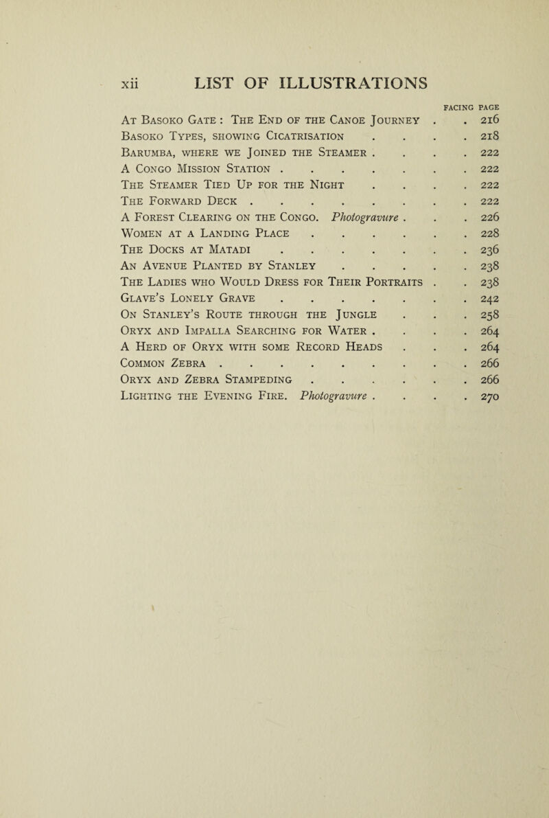 FACING PAGE At Basoko Gate : The End of the Canoe Journey . . 216 Basoko Types, showing Cicatrisation .... 218 Barumba, where we Joined the Steamer .... 222 A Congo Mission Station ....... 222 The Steamer Tied Up for the Night .... 222 The Forward Deck ........ 222 A Forest Clearing on the Congo. Photogravure . . . 226 Women at a Landing Place ...... 228 The Docks at Matadi ....... 236 An Avenue Planted by Stanley ..... 238 The Ladies who Would Dress for Their Portraits . . 238 Glave’s Lonely Grave ....... 242 On Stanley’s Route through the Jungle . . . 258 Oryx and Impalla Searcpiing for Water .... 264 A Herd of Oryx with some Record Heads . . . 264 Common Zebra ......... 266 Oryx and Zebra Stampeding ...... 266 Lighting the Evening Fire. Photogravure .... 270