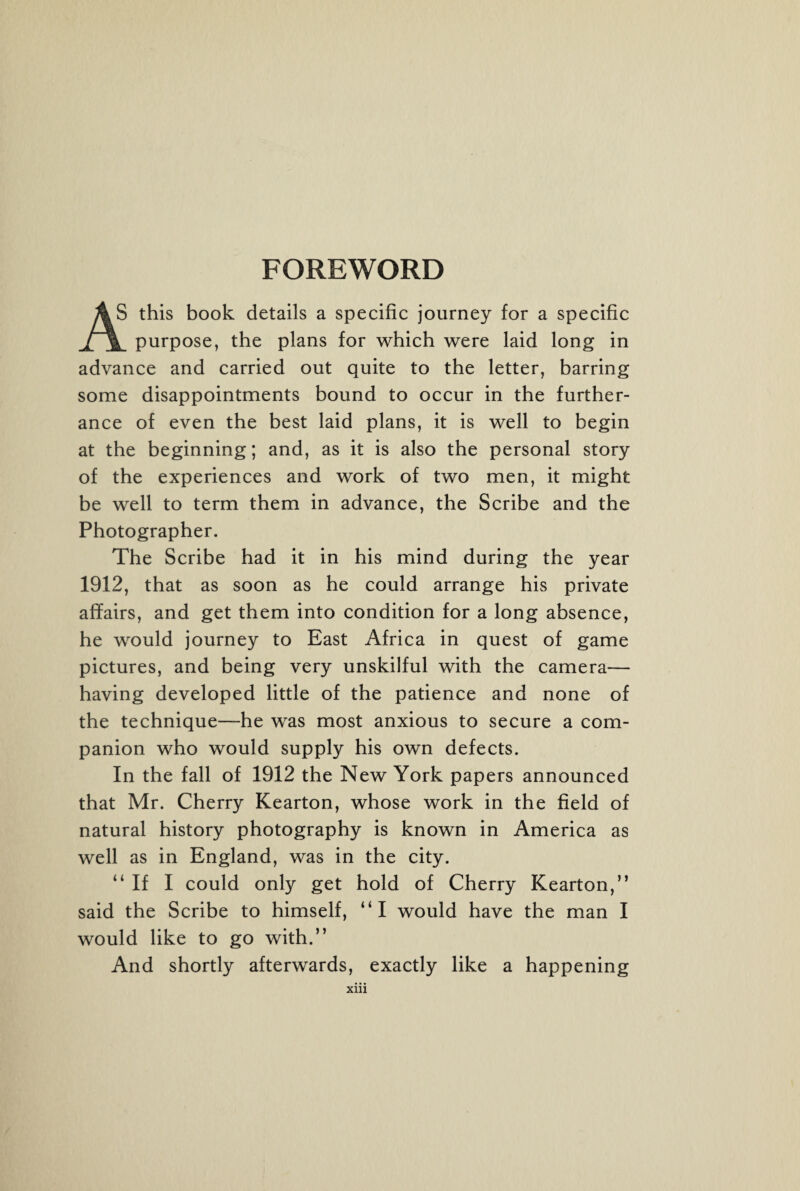 FOREWORD AS this book details a specific journey for a specific purpose, the plans for which were laid long in advance and carried out quite to the letter, barring some disappointments bound to occur in the further¬ ance of even the best laid plans, it is well to begin at the beginning; and, as it is also the personal story of the experiences and work of two men, it might be well to term them in advance, the Scribe and the Photographer. The Scribe had it in his mind during the year 1912, that as soon as he could arrange his private affairs, and get them into condition for a long absence, he would journey to East Africa in quest of game pictures, and being very unskilful with the camera— having developed little of the patience and none of the technique—he was most anxious to secure a com¬ panion who would supply his own defects. In the fall of 1912 the New York papers announced that Mr. Cherry Kearton, whose work in the field of natural history photography is known in America as well as in England, was in the city. “If I could only get hold of Cherry Kearton,” said the Scribe to himself, “I would have the man I would like to go with.” And shortly afterwards, exactly like a happening Xlll