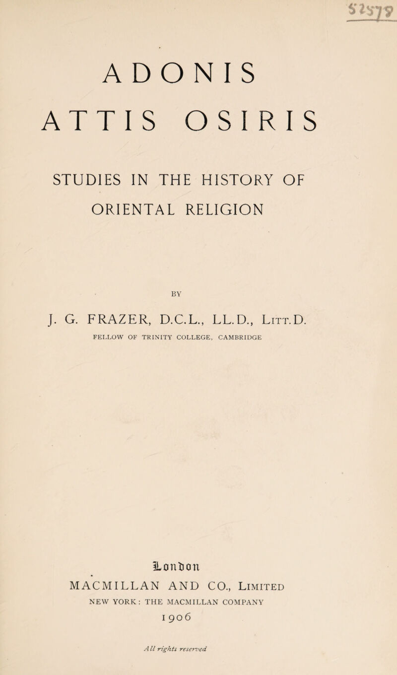 ADONIS ATTIS OSIRIS STUDIES IN THE HISTORY OF ORIENTAL RELIGION J. G. FRAZER, D.C.L., LL.D., Litt.D. FELLOW OF TRINITY COLLEGE, CAMBRIDGE iLontion MACMILLAN AND CO., Limited NEW YORK: THE MACMILLAN COMPANY I 906 All -rights reserved