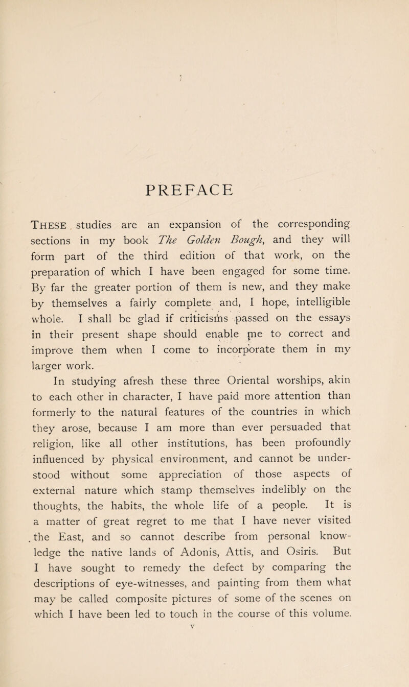 PREFACE THESE studies are an expansion of the corresponding sections in my book The Golden Bough, and they will form part of the third edition of that work, on the preparation of which I have been engaged for some time. By far the greater portion of them is new, and they make by themselves a fairly complete and, I hope, intelligible whole. I shall be glad if criticisms passed on the essays in their present shape should enable me to correct and improve them when I come to incorporate them in my larger work. In studying afresh these three Oriental worships, akin to each other in character, I have paid more attention than formerly to the natural features of the countries in which they arose, because I am more than ever persuaded that religion, like all other institutions, has been profoundly influenced by physical environment, and cannot be under¬ stood without some appreciation of those aspects of external nature which stamp themselves indelibly on the thoughts, the habits, the whole life of a people. It is a matter of great regret to me that I have never visited . the East, and so cannot describe from personal know¬ ledge the native lands of Adonis, Attis, and Osiris. But I have sought to remedy the defect by comparing the descriptions of eye-witnesses, and painting from them what may be called composite pictures of some of the scenes on which I have been led to touch in the course of this volume.