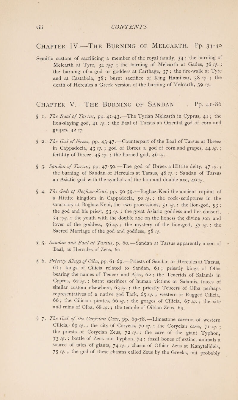 Chapter IV.—The Burning of Melcarth. Pp. 34-4° Semitic custom of sacrificing a member of the royal family, 34 ; the burning of Melcarth at Tyre, 34 sqq. ; the burning of Melcarth at Gades, 36 sq. ; the burning of a god or goddess at Carthage, 37 ; the fire-walk at Tyre and at Castabala, 38 ; burnt sacrifice of King Hamilcar, 38 sq. ; the death of Hercules a Greek version of the burning of Melcarth, 39 sq. Chapter V.—The Burning of Sandan . Pp. 41-86 § 1. The Baal of Tarsus, pp. 41-43.—The Tyrian Melcarth in Cyprus, 41 ; the lion-slaying god, 41 sq. ; the Baal of Tarsus an Oriental god of corn and grapes, 42 sq. § 2. The God of Ibreez, pp. 43-47.—Counterpart of the Baal of Tarsus at Ibreez in Cappadocia, 43 sq. ; god of Ibreez a god of corn and grapes, 44 sq. ; fertility of Ibreez, 45 sq. ; the horned god, 46 sq. § 3. Sandan of Tarsus, pp. 47-50.—The god of Ibreez a Hittite deity, 47 sq. ; the burning of Sandan or Hercules at Tarsus, 48 sq. ; Sandan of Tarsus an Asiatic god with the symbols of the lion and double axe, 49 sq. § 4. The Gods of Boghaz-Keui, pp. 50-59.—Boghaz-Keui the ancient capital of a Hittite kingdom in Cappadocia, 50 sq. ; the rock-sculptures in the sanctuary at Boghaz-Keui, the two processions, 51 sq. ; the lion-god, 53 ; the god and his priest, 53 sq. ; the great Asiatic goddess and her consort, 54 sqq. ; the youth with the double axe on the lioness the divine son and lover of the goddess, 56 sq. ; the mystery of the lion-god, 57 sq. ; the Sacred Marriage of the god and goddess, 58 sq. § 5. Sandan and Baal at Tarsus, p. 60.—Sandan at Tarsus apparently a son of Baal, as Hercules of Zeus, 60. § 6. Priestly Kings of 0 lb a, pp. 61-69.—Priests of Sandan or Hercules at Tarsus, 61 ; kings of Cilicia related to Sandan, 61 ; priestly kings of Olba bearing the names of Teucer and Ajax, 62 ; the Teucrids of Salamis in Cyprus, 62 sq. ; burnt sacrifices of human victims at Salamis, traces of similar custom elsewhere, 63 sq. ; the priestly Teucers of Olba perhaps representatives of a native god Tark, 65 sq. ; western or Rugged Cilicia, 66 ; the Cilician pirates, 66 sq. ; the gorges of Cilicia, 67 sq. ; the site and ruins of Olba, 68 sq. ; the temple of Oibian Zeus, 69. § 7. The God of the Corycian Cave, pp. 69-78.—Limestone caverns of western Cilicia,- 69 sq. ; the city of Corycus, 70 sq. ; the Corycian cave, 71 sq. ; the priests of Corycian Zeus, 72 sq. ; the cave of the giant Typhon, 73 sq. ; battle of Zeus and Typhon, 74 ; fossil bones of extinct animals a source of tales of giants, 74 sq. ; chasm of Oibian Zeus at Ivanytelideis, 75 s?- ; the god of these chasms called Zeus by the Greeks, but probably