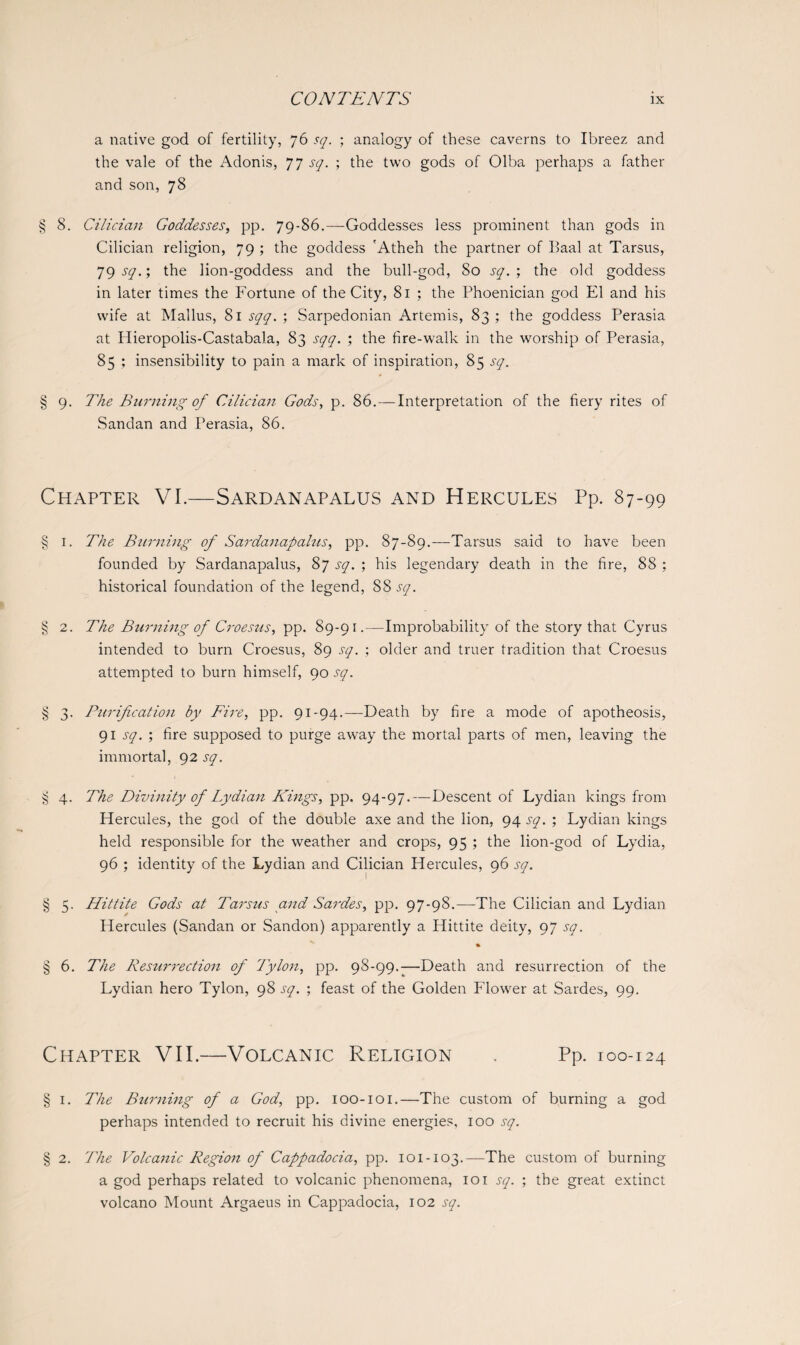a native god of fertility, 76 sq. ; analogy of these caverns to Ibreez and the vale of the Adonis, 77 sq. ; the two gods of Olba perhaps a father and son, 78 § 8. Cilician Goddesses, pp. 79-86.—Goddesses less prominent than gods in Cilician religion, 79 ; the goddess 'Atheh the partner of Baal at Tarsus, 79 sq.; the lion-goddess and the bull-god, So sq. ; the old goddess in later times the Fortune of the City, 81 ; the Phoenician god El and his wife at Mallus, 81 sqq. ; Sarpedonian Artemis, 83 ; the goddess Perasia at Idieropolis-Castabala, 83 sqq. ; the fire-walk in the worship of Perasia, 85 ; insensibility to pain a mark of inspiration, 85 sq. § 9. The Burning of Cilician Gods, p. 86.—Interpretation of the fiery rites of Sandan and Perasia, 86. Chapter VI.—Sardanapalus and Hercules Pp. 87-99 § 1. The Burning of Sardanapalus, pp. 87-89.—Tarsus said to have been founded by Sardanapalus, 87 sq. ; his legendary death in the fire, 88 ; historical foundation of the legend, 88 sq. § 2. The Burning of Croesus, pp. 89-91 .—Improbability of the story that Cyrus intended to burn Croesus, 89 sq. ; older and truer tradition that Croesus attempted to burn himself, 90 sq. § 3. Purification by Fire, pp. 91-94.—Death by fire a mode of apotheosis, 91 sq. ; fire supposed to purge away the mortal parts of men, leaving the immortal, 92 sq. § 4. The Divinity of Lydian Kings, pp. 94-97.—Descent of Lydian kings from Hercules, the god of the double axe and the lion, 94 sq. ; Lydian kings held responsible for the weather and crops, 95 ; the lion-god of Lydia, 96 ; identity of the Lydian and Cilician Hercules, 96 sq. § 5. Hittite Gods at Tarsus and Sardes, pp. 97-98.—The Cilician and Lydian Hercules (Sandan or Sandon) apparently a Hittite deity, 97 sq. % § 6. The Resurrection of Tylon, pp. 98-99.-—Death and resurrection of the Lydian hero Tylon, 98 sq. ; feast of the Golden Flower at Sardes, 99. Chapter VII.—Volcanic Religion Pp. 100-124 § 1. The Burning of a God, pp. ioo-ioi.—The custom of burning a god perhaps intended to recruit his divine energies, ioo sq. § 2. The Volcanic Region of Cappadocia, pp. 101-103.—The custom of burning a god perhaps related to volcanic phenomena, 101 sq. ; the great extinct volcano Mount Argaeus in Cappadocia, 102 sq.