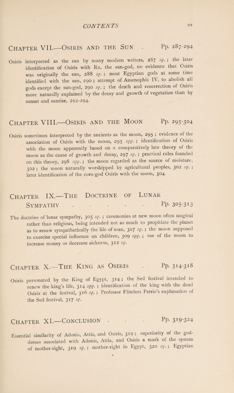 Chapter VII.—Osiris and the Sun . Pp. 287-294 Osiris interpreted as the sun by many modern writers, 287 sq. ; the later identification of Osiris with Ra, the sun-god, no evidence that Osiris was originally the sun, 288 sq. ; most Egyptian gods at some time identified with the sun, 290; attempt of Amenophis IV. to abolish all gods except the sun-god, 290 sq. ; the death and resurrection of Osiris more naturally explained by the decay and growth of vegetation than by sunset and sunrise, 292-294. Chapter VIII.—Osiris and the Moon Pp. 295-304 Osiris sometimes interpreted by the ancients as the moon, 295 5 evidence of the association of Osiris with the moon, 295 sqq. > identification of Osiris with the moon apparently based on a comparatively late theory of the moon as the cause of growth and decay, 297 -V• 1 practical rules founded on this theory, 298 .ryy. 5 the moon regarded as the source of moisture, 302 ; the moon naturally worshipped by agricultural peoples, 3°2 sq. ; later identification of the corn-god Osiris with the moon, 304. Chapter IX.—The Doctrine of Lunar Sympathy ..... Pp- 3°5-3*3 The doctrine of lunar sympathy, 305 sq. ; ceremonies at new moon often magical rather than religious, being intended not so much to propitiate the planet as to renew sympathetically the life of man, 3°7 -Y* 5 the moon supposed to exercise special influence on children, 309 -YO 1 use the moon to increase money or decrease sickness, 312 sq. Chapter X.—The King as Osiris . Pp. 314-318 Osiris personated by the King of Egypt, 3*4 > the Sed festival intended to renew the king’s life, 314 sqq. ; identification of the king with the dead Osiris at the festival, 316 sq. ; Professor Flinders Petrie’s explanation of the Sed festival, 317 sq. Chapter XI.—Conclusion ... Pp- 3*9-324 Essential similarity of Adonis, Attis, and Osiris, 319 ; superiority of the god¬ desses associated with Adonis, Attis, and Osiris a mark of the system of mother-right, 319 sq. ; mother-right in Egypt, 320 sq. ; Egyptian