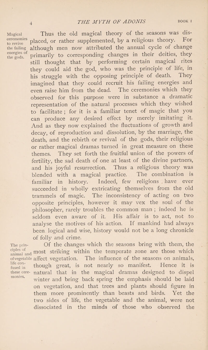 Magical Thus the old magical theory of the seasons was dis- toTevn” ^ placed, rather supplemented, by a religious theory. For the failing although men now attributed the annual cycle of change thTgods.01' primarily to corresponding changes in their deities, they still thought that by performing certain magical rites they could aid the god, who was the principle of life, in his struggle with the opposing principle of death. They imagined that they could recruit his failing energies and even raise him from the dead. The ceremonies which they observed for this purpose were in substance a dramatic representation of the natural processes which they wished to facilitate ; for it is a familiar tenet of magic that you can produce any desired effect by merely imitating it. And as they now explained the fluctuations of growth and decay, of reproduction and dissolution, by the marriage, the death, and the rebirth or revival of the gods, their religious or rather magical dramas turned in great measure on these themes. They set forth the fruitful union of the powers of fertility, the sad death of one at least of the divine partners, and his joyful resurrection. Thus a religious theory was blended with a magical practice. The combination is familiar in history. Indeed, few religions . have ever succeeded in wholly extricating themselves from the old trammels of magic. The inconsistency of acting on two opposite principles, however it may vex the soul of the philosopher, rarely troubles the common man ; indeed he is seldom even aware of it. His affair is to act, not to analyse the motives of his action. If mankind had always been logical and wise, history would not be a long chronicle of folly and crime. The prin- Of the changes which the seasons bring with them, the ammai°and most striking within the temperate zone are those which of vegetable affect vegetation. The influence of the seasons on animals, fused°in though great, is not nearly so manifest. Hence it is these cere- natural that in the magical dramas designed to dispel winter and bring back spring the emphasis should be laid on vegetation, and that trees and plants should figure in them more prominently than beasts and birds. Yet the two sides of life, the vegetable and the animal, were not dissociated in the minds of those who observed the