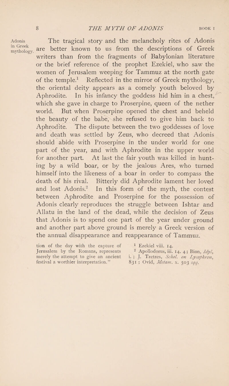 Adonis in Greek mythology. The tragical story and the melancholy rites of Adonis are better known to us from the descriptions of Greek writers than from the fragments of Babylonian literature or the brief reference of the prophet Ezekiel, who saw the women of Jerusalem weeping for Tammuz at the north gate of the temple.1 Reflected in the mirror of Greek mythology, the oriental deity appears as a comely youth beloved by Aphrodite. In his infancy the goddess hid him in a chest, which she gave in charge to Proserpine, queen of the nether world. But when Proserpine opened the chest and beheld the beauty of the babe, she refused to give him back to Aphrodite. The dispute between the two goddesses of love and death was settled by Zeus, who decreed that Adonis should abide with Proserpine in the under world for one part of the year, and with Aphrodite in the upper world for another part. At last the fair youth was killed in hunt¬ ing by a wild boar, or by the jealous Ares, who turned himself into the likeness of a boar in order to compass the death of his rival. Bitterly did Aphrodite lament her loved and lost Adonis.2 In this form of the myth, the contest between Aphrodite and Proserpine for the possession of Adonis clearly reproduces the struggle between Ishtar and Allatu in the land of the dead, while the decision of Zeus that Adonis is to spend one part of the year under ground and another part above ground is merely a Greek version of the annual disappearance and reappearance of Tammuz. tion of the day with the capture of 1 Ezekiel viii. 14. Jerusalem by the Romans, represents 2 Apollodorus, iii. 14. 4; Bion, Idyl, merely the attempt to give an ancient i. ; J. Tzetzes, Schol. on Lycophron, festival a worthier interpretation.” 831 ; Ovid, Metam. x. 503 sqq.