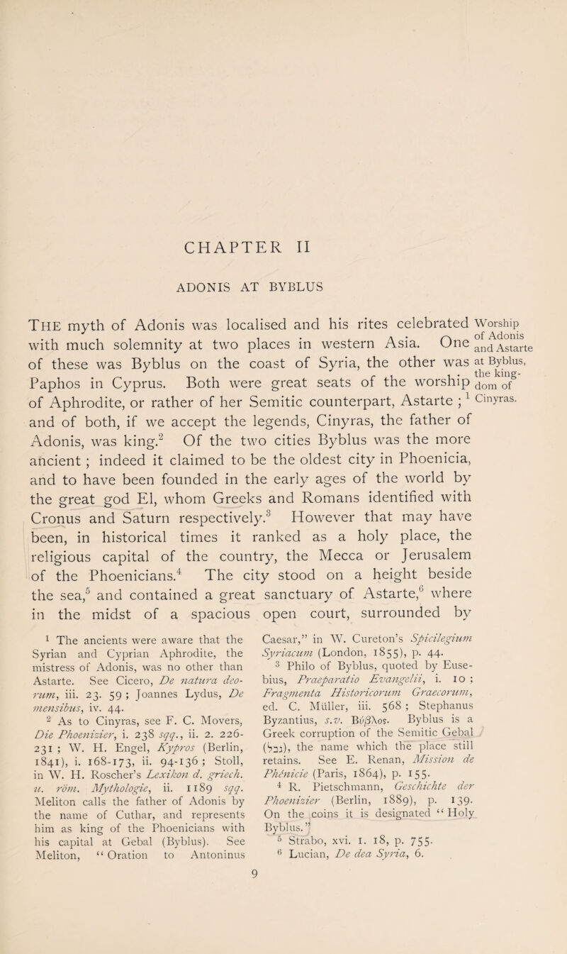 ADONIS AT BYBLUS The myth of Adonis was localised and his rites celebrated Worship with much solemnity at two places in western Asia. One and Astarte of these was Byblus on the coast of Syria, the other was at Bybius, r.i i • the king- Paphos in Cyprus. Both were great seats of the worship dom of of Aphrodite, or rather of her Semitic counterpart, Astarte ;1 Cmyras. and of both, if we accept the legends, Cinyras, the father of Adonis, was king.1 2 Of the two cities Byblus was the more ancient ; indeed it claimed to be the oldest city in Phoenicia, and to have been founded in the early ages of the world by the great god El, whom Greeks and Romans identified with Cronus and Saturn respectively.3 However that may have been, in historical times it ranked as a holy place, the religious capital of the country, the Mecca or Jerusalem of the Phoenicians.4 The city stood on a height beside the sea,5 and contained a great sanctuary of Astarte,0 where in the midst of a spacious open court, surrounded by 1 The ancients were aware that the Syrian and Cyprian Aphrodite, the mistress of Adonis, was no other than Astarte. See Cicero, De natura deo- rum, iii. 23. 59 ; Joannes Lydus, De mensibus, iv. 44. 2 As to Cinyras, see F. C. Movers, Die Phoenizier, i. 238 sqq., ii. 2. 226- 231 ; W. H. Engel, Kypros (Berlin, 1841), i. 168-173, ii. 94-136; Stoll, in W. H. Roscher’s Lexikon d. griech. u. rom. Mythologie, ii. 1189 sqq. Meliton calls the father of Adonis by the name of Cuthar, and represents him as king of the Phoenicians with his capital at Gebal (Byblus). See Meliton, “ Oration to Antoninus Caesar,” in W. Cureton’s Spicilegium Syriacum (London, 1855), p. 44. 3 Philo of Byblus, quoted by Euse¬ bius, Praeparatio Evangelii, i. 10 ; Fragment a Historic ontm Graecorum, ed. C. Muller, iii. 568 ; Stephanus Byzantius, s.z>. BvfiXos- Byblus is a Greek corruption of the Semitic Gebal Cm)? the name which the place still retains. See E. Renan, Mission de Phhiicie (Paris, 1864), p. 155* 4 R. Pietschmann, Geschichte der Phoenizier (Berlin, 1889), p. 139. On the coins it is designated “Holy Byblus.” 5 Strabo, xvi. I. 18, p. 755. 6 Lucian, De dea Syria, 6.