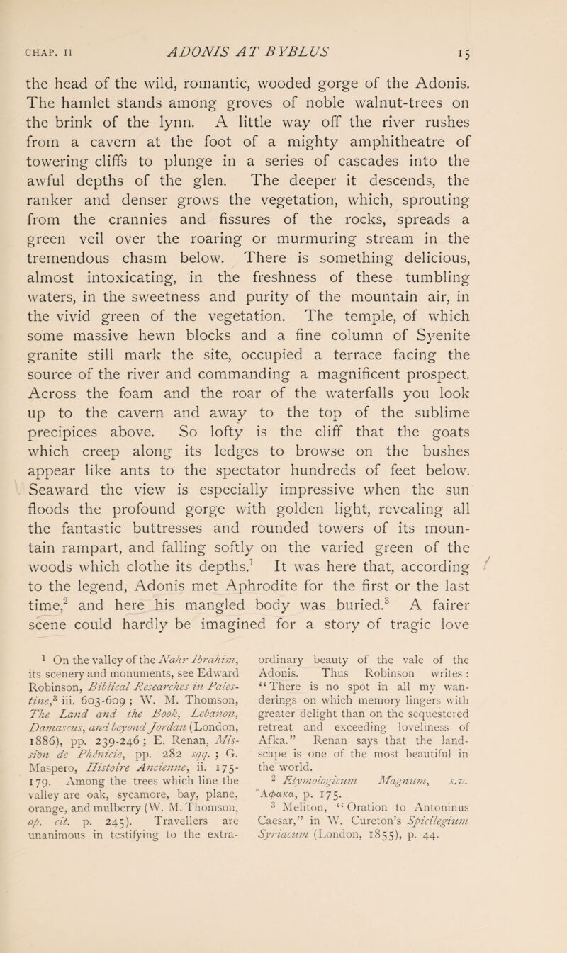 the head of the wild, romantic, wooded gorge of the Adonis. The hamlet stands among groves of noble walnut-trees on the brink of the lynn. A little way off the river rushes from a cavern at the foot of a mighty amphitheatre of towering cliffs to plunge in a series of cascades into the awful depths of the glen. The deeper it descends, the ranker and denser grows the vegetation, which, sprouting from the crannies and fissures of the rocks, spreads a green veil over the roaring or murmuring stream in the tremendous chasm below. There is something delicious, almost intoxicating, in the freshness of these tumbling- waters, in the sweetness and purity of the mountain air, in the vivid green of the vegetation. The temple, of which some massive hewn blocks and a fine column of Syenite granite still mark the site, occupied a terrace facing the source of the river and commanding a magnificent prospect. Across the foam and the roar of the waterfalls you look up to the cavern and away to the top of the sublime precipices above. So lofty is the cliff that the goats which creep along its ledges to browse on the bushes appear like ants to the spectator hundreds of feet below. Seaward the view is especially impressive when the sun floods the profound gorge with golden light, revealing all the fantastic buttresses and rounded towers of its moun¬ tain rampart, and falling softly on the varied green of the woods which clothe its depths.1 It was here that, according to the legend, Adonis met Aphrodite for the first or the last time,’2 and here his mangled body was buried.3 A fairer scene could hardly be imagined for a story of tragic love 1 On the valley of the Nahr Ibrahim, its scenery and monuments, see Edward Robinson, Biblical Researches in Pales¬ tine,3 iii. 603-609 ; W. M. Thomson, The Land and the Book, Lebanon, Damascus, and beyond Jordan (London, 1886), pp. 239-246; E. Renan, Mis¬ sion de Phdnicie, pp. 282 sqq. ; G. Maspero, Histoire Ancienne, ii. 175- 179. Among the trees which line the valley are oak, sycamore, bay, plane, orange, and mulberry (W. M. Thomson, op. cit. p. 245). Travellers are unanimous in testifying to the extra¬ ordinary beauty of the vale of the Adonis. Thus Robinson writes : “There is no spot in all my wan¬ derings on which memory lingers with greater delight than on the sequestered retreat and exceeding loveliness of Afka. ” Renan says that the land¬ scape is one of the most beautiful in the world. 2 Etymologicum Magnum, s.v. A(para, p. 175. 3 Meliton, “ Oration to Antoninus Caesar,” in W. Cureton’s Spicilegium Syriacum (London, 1855), P- 44-