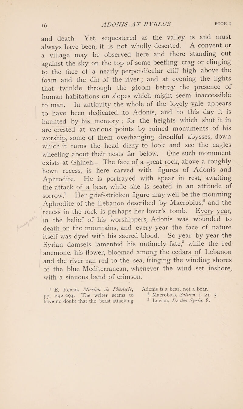 and death. Yet, sequestered as the valley is and must always have been, it is not wholly deserted. A convent or a village may be observed here and there standing out against the sky on the top of some beetling crag or clinging to the face of a nearly perpendicular cliff high above the foam and the din of the river ; and at evening the lights that twinkle through the gloom betray the presence of human habitations on slopes which might seem inaccessible to man. In antiquity the whole of the lovely vale appears to have been dedicated to Adonis, and to this day it is haunted by his memory ; for the heights which shut it in are crested at various points by ruined monuments of his worship, some of them overhanging dreadful abysses, down which it turns the head dizzy to look and see the eagles wheeling about their nests far below. One such monument exists at Ghineh. The face of a great rock, above a roughly hewn recess, is here carved with figures of Adonis and Aphrodite. He is portrayed with spear in rest, awaiting the attack of a bear, while she is seated in an attitude of sorrow.1 Her grief-stricken figure may well be the mourning Aphrodite of the Lebanon described by Macrobius,2 and the recess in the rock is perhaps her lover’s tomb. Every year, in the belief of his worshippers, Adonis was wounded to death on the mountains, and every year the face of nature itself was dyed with his sacred blood. So year by year the Syrian damsels lamented his untimely fate,3 while the red anemone, his flower, bloomed among the cedars of Lebanon and the river ran red to the sea, fringing the winding shores of the blue Mediterranean, whenever the wind set inshore, with a sinuous band of crimson. 1 E. Renan, Mission de Phenicie, Adonis is a bear, not a boar, pp. 292-294. The writer seems to 2 Macrobius, Saturn, i. 21. 5 have no doubt that the beast attacking 3 Lucian, De dea Syria, 8.