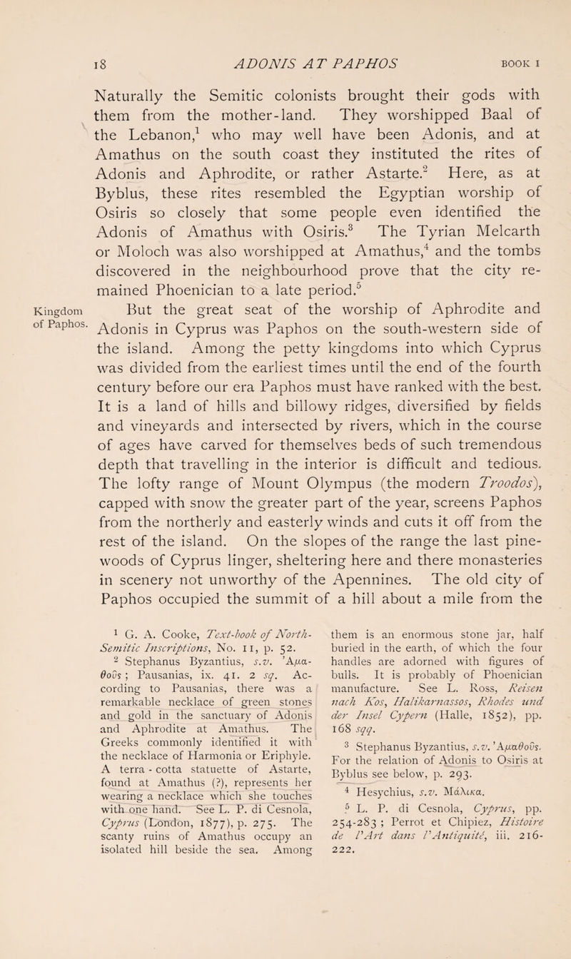 Naturally the Semitic colonists brought their gods with them from the mother-land. They worshipped Baal of the Lebanon,1 who may well have been Adonis, and at Amathus on the south coast they instituted the rites of Adonis and Aphrodite, or rather Astarte.2 Here, as at Byblus, these rites resembled the Egyptian worship of Osiris so closely that some people even identified the Adonis of Amathus with Osiris.3 The Tyrian Melcarth or Moloch was also worshipped at Amathus,4 and the tombs discovered in the neighbourhood prove that the city re¬ mained Phoenician to a late period.0 Kingdom But the great seat of the worship of Aphrodite and of Paphos. y^onis jn Cyprus was Paphos on the south-western side of the island. Among the petty kingdoms into which Cyprus was divided from the earliest times until the end of the fourth century before our era Paphos must have ranked with the best. It is a land of hills and billowy ridges, diversified by fields and vineyards and intersected by rivers, which in the course of ages have carved for themselves beds of such tremendous depth that travelling in the interior is difficult and tedious. The lofty range of Mount Olympus (the modern Troodos), capped with snow the greater part of the year, screens Paphos from the northerly and easterly winds and cuts it off from the rest of the island. On the slopes of the range the last pine- woods of Cyprus linger, sheltering here and there monasteries in scenery not unworthy of the Apennines. The old city of Paphos occupied the summit of a hill about a mile from the 1 G. A. Cooke, Text-book of North- Semitic Inscriptions, No. II, p. 52. 2 Stephanus Byzantius, s.v. ’Afia- 6ods ; Pausanias, ix. 41. 2 sq. Ac¬ cording to Pausanias, there was a remarkable necklace of green stones and gold in the sanctuary of Adonis and Aphrodite at Amathus. The Greeks commonly identified it with the necklace of Harmonia or Eriphyle. A terra - cotta statuette of Astarte, found at Amathus (?), represents her wearing a necklace which she touches with one hand. See L. P. di Cesnola, Cyprus (London, 1877), p. 275. The scanty ruins of Amathus occupy an isolated hill beside the sea. Among them is an enormous stone jar, half buried in the earth, of which the four handles are adorned with figures of bulls. It is probably of Phoenician manufacture. See L. Ross, Reisen nach Kos, Halikarnassos, Rhodes nnd der Inset Cypern (Halle, 1852), pp. 168 sqq. 3 Stephanus Byzantius, s.v. ’AyaOovs. For the relation of Adonis to Osiris at Byblus see below, p. 293. 4 Hesychius, s.v. MaXt/ca. ,5 L. P. di Cesnola, Cyprus, pp. 254-283 ; Perrot et Chipiez, Histoire de l'Art dans VAntiquite, iii. 216- 222.