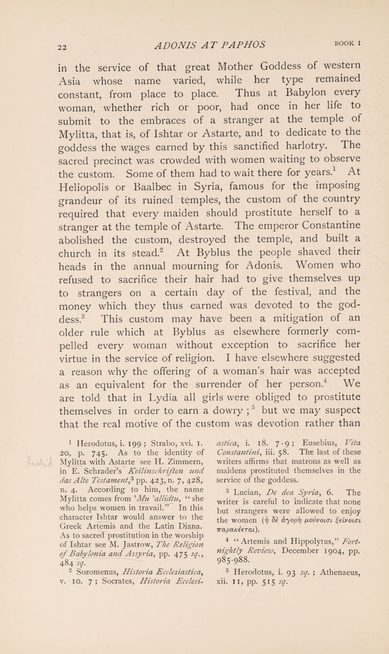 22 in the service of that great Mother Goddess of western Asia whose name varied, while her type remained constant, from place to place. Thus at Babylon every woman, whether rich or poor, had once in her life to submit to the embraces of a stranger at the temple of Mylitta, that is, of Ishtar or Astarte, and to dedicate to the goddess the wages earned by this sanctified harlotry. The sacred precinct was crowded with women waiting to observe the custom. Some of them had to wait there for years.1 At Heliopolis or Baalbec in Syria, famous for the imposing grandeur of its ruined temples, the custom of the country required that every maiden should prostitute herself to a stranger at the temple of Astarte. The emperor Constantine abolished the custom, destroyed the temple, and built a church in its stead.2 At Byblus the people shaved their heads in the annual mourning for Adonis. Women who refused to sacrifice their hair had to give themselves up to strangers on a certain day of the festival, and the money which they thus earned was devoted to the god¬ dess.3 This custom may have been a mitigation of an older rule which at Byblus as elsewhere formerly com¬ pelled every woman without exception to sacrifice her virtue in the service of religion. I have elsewhere suggested a reason why the offering of a woman’s hair was accepted as an equivalent for the surrender of her person.4 We are told that in Lydia all girls were obliged to prostitute themselves in order to earn a dowry ; J but we may suspect that the real motive of the custom was devotion rather than 1 Herodotus, i. 199 ; Strabo, xvi. 1. 20, p. 745. As to the identity of Mylitta with Astarte see H. Zimmern, in E. Schrader’s Keilinschriften und das Alte Testament,3 pp. 423, n. 7, 428, n. 4. According to him, the name Mylitta comes from ''Mu ’allidtu, “she who helps women in travail.” In this character Ishtar would answer to the Greek Artemis and the Latin Diana. As to sacred prostitution in the worship of Ishtar see M. Jastrow, The Religion of Babylonia and Assyria, pp. 475 sq., 484 sq. 2 Sozomenus, Historia Ecclesiastica, astica, i. 18. 7-9; Eusebius, Vita Constantini, iii. 58. The last of these writers affirms that matrons as well as maidens prostituted themselves in the service of the goddess. 3 Lucian, De dea Syria, 6. The writer is careful to indicate that none but strangers were allowed to enjoy the women (77 de <270477 govvoicn £eivoLcn TrapaKeeTcu). 4 “Artemis and Hippolytus,” Fort¬ nightly Revieiv, December 1904, pp. 985-988. 5 Herodotus, i. 93 sq. ; Athenaeus,