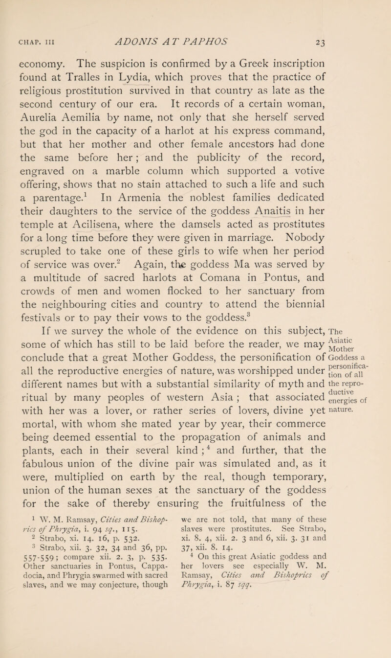 2 3 economy. The suspicion is confirmed by a Greek inscription found at Tralles in Lydia, which proves that the practice of religious prostitution survived in that country as late as the second century of our era. It records of a certain woman, Aurelia Aemilia by name, not only that she herself served the god in the capacity of a harlot at his express command, but that her mother and other female ancestors had done the same before her; and the publicity of the record, engraved on a marble column which supported a votive offering, shows that no stain attached to such a life and such a parentage.1 In Armenia the noblest families dedicated their daughters to the service of the goddess Anaitis in her temple at Acilisena, where the damsels acted as prostitutes for a long time before they were given in marriage. Nobody scrupled to take one of these girls to wife when her period of service was over.2 Again, the goddess Ma was served by a multitude of sacred harlots at Comana in Pontus, and crowds of men and women flocked to her sanctuary from the neighbouring cities and country to attend the biennial festivals or to pay their vows to the goddess.3 If we survey the whole of the evidence on this subject, some of which has still to be laid before the reader, we may conclude that a great Mother Goddess, the personification of all the reproductive energies of nature, was worshipped under different names but with a substantial similarity of myth and ritual by many peoples of western Asia ; that associated with her was a lover, or rather series of lovers, divine yet mortal, with whom she mated year by year, their commerce being deemed essential to the propagation of animals and plants, each in their several kind ;4 and further, that the fabulous union of the divine pair was simulated and, as it were, multiplied on earth by the real, though temporary, union of the human sexes at the sanctuary of the goddess for the sake of thereby ensuring the fruitfulness of the 1 W. M. Ramsay, Cities and Bishop¬ rics of Phrygia, i. 94 sq., 115. 2 Strabo, xi. 14. 16, p. 532. 3 Strabo, xii. 3. 32, 34 and 36, pp. 557-559 ; compare. xii. 2. 3, p. 535. Other sanctuaries in Pontus, Cappa¬ docia, and Phrygia swarmed with sacred slaves, and we may conjecture, though we are not told, that many of these slaves were prostitutes. See Strabo, xi. 8. 4, xii. 2. 3 and 6, xii. 3. 31 and 37, xii. 8. 14. 4 On this great Asiatic goddess and her lovers see especially W. M. Ramsay, Cities and Bishoprics oj Phrygia, i. 87 sqq. The Asiatic Mother Goddess a personifica¬ tion of all the repro¬ ductive energies of nature.