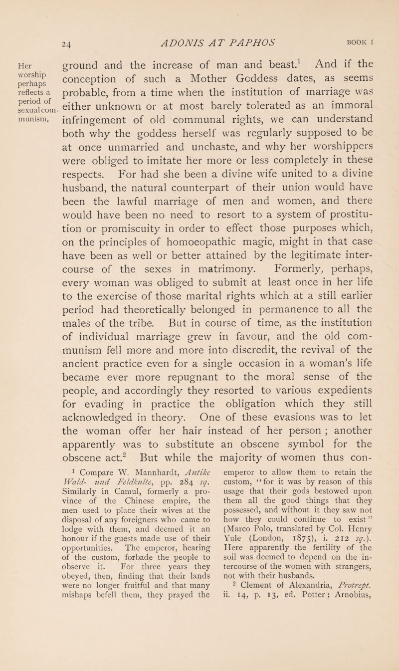Her worship perhaps reflects a period of sexual com¬ munism. ground and the increase of man and beast.1 And if the conception of such a Mother Goddess dates, as seems probable, from a time when the institution of marriage was either unknown or at most barely tolerated as an immoral infringement of old communal rights, we can understand both why the goddess herself was regularly supposed to be at once unmarried and unchaste, and why her worshippers were obliged to imitate her more or less completely in these respects. For had she been a divine wife united to a divine husband, the natural counterpart of their union would have been the lawful marriage of men and women, and there would have been no need to resort to a system of prostitu¬ tion or promiscuity in order to effect those purposes which, on the principles of homoeopathic magic, might in that case have been as well or better attained by the legitimate inter¬ course of the sexes in matrimony. Formerly, perhaps, every woman was obliged to submit at least once in her life to the exercise of those marital rights which at a still earlier period had theoretically belonged in permanence to all the males of the tribe. But in course of time, as the institution of individual marriage grew in favour, and the old com¬ munism fell more and more into discredit, the revival of the ancient practice even for a single occasion in a woman’s life became ever more repugnant to the moral sense of the people, and accordingly they resorted to various expedients for evading in practice the obligation which they still acknowledged in theory. One of these evasions was to let the woman offer her hair instead of her person ; another apparently was to substitute an obscene symbol for the obscene act.2 But while the majority of women thus con- 1 Compare W. Mannhardt, Antike Wald- tend Feldkulte, pp. 284 sq. Similarly in Camul, formerly a pro¬ vince of the Chinese empire, the men used to place their wives at the disposal of any foreigners who came to lodge with them, and deemed it an honour if the guests made use of their opportunities. The emperor, hearing of the custom, forbade the people to observe it. For three years they obeyed, then, finding that their lands were no longer fruitful and that many mishaps befell them, they prayed the emperor to allow them to retain the custom, “for it was by reason of this usage that their gods bestowed upon them all the good things that they possessed, and without it they saw not how they could continue to exist ” (Marco Polo, translated by Col. Henry Yule (London, 1875), i. 212 sq.). Here apparently the fertility of the soil was deemed to depend on the in¬ tercourse of the women with strangers, not with their husbands. 2 Clement of Alexandria, Protrept. ii. 14, p. 13, ed. Potter; Arnobius,