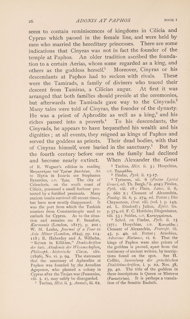 seem to contain reminiscences of kingdoms in Cilicia and Cyprus which passed in the female line, and were held by men who married the hereditary princesses. There are some indications that Cinyras was not in fact the founder of the temple at Paphos. An older tradition ascribed the founda¬ tion to a certain Aerias, whom some regarded as a king, and others as the goddess herself.1 Moreover, Cinyras or his descendants at Paphos had to reckon with rivals. d hese were the Tamirads, a family of diviners who traced their descent from Tamiras, a Cilician augur. At first it was arranged that both families should preside at the ceremonies, but afterwards the Tamirads gave way to the Cinyrads.2 Many tales were told of Cinyras, the founder of the dynasty. He was a priest of Aphrodite as well as a king,3 and his riches passed into a proverb.4 To his descendants, the Cinyrads, he appears to have bequeathed his wealth and his dignities ; at all events, they reigned as kings of Paphos and served the goddess as priests. Their dead bodies, with that of Cinyras himself, were buried in the sanctuary.5 But by the fourth century before our era the family had declined and become nearly extinct. When Alexander the Great of R. Wagner’s edition in reading M-eyaaaapov rov 'Tpdcov j3aaiKeojs. As to Hyria in Isauria see Stephanus Byzantius, s.v. 'Tpia. The city of Celenderis, on the south coast of Cilicia, possessed a small harbour pro¬ tected by a fortified peninsula. Many ancient tombs survived till recent times, but have now mostly disappeared. It was the port from which the Turkish couriers from Constantinople used to embark for Cyprus. As to the situa¬ tion and remains see F. Beaufort, Karmania (London, 1817), p. 201 ; W. M. Leake, Journal of a Tozir in Asia Minor (London, 1824), pp. 114- 118 ; R. Heberdey und A. Wilhelm, “ Reisen in Kilikien,” Denkschriften der kais. Akademie der Wissenschaften, Philosoph. - historische Classe, xliv. (1896), No. vi. p. 94. The statement that the sanctuary of Aphrodite at Paphos was founded by the Arcadian Agapenor, who planted a colony in Cyprus after the Trojan war (Pausanias, viii. 5. 2), may safely be disregarded. 1 Tacitus, Hist. ii. 3, Annals, iii. 62. 2 Tacitus, Hist. ii. 3 ; Hesychius, s.v. Tapupadcu. 3 Pindar, Pyth. ii. 13-17. 4 Tyrtaeus, xii. 6 (Poetae Lyrici Graeci, ed. Th. Bergk,3ii. 404); Pindar, Pyth. viii. 18; Plato, Lazos, ii. 6, p. 660 e ; Clement of Alexandria, Paedag. iii. 6, p. 274, ed. Potter ; Dio Chrysostom, Orat. viii. (vol. i. p. 149, ed. L. Dindorf) ; Julian, Epist. lix. p. 574,ed. F. C. Hertlein; Diogenianus, viii. 53 ; Suidas, s.v. KarctY^pacrais. 5 Schol. on Pindar, Pyth. ii. 15 (27) ; Hesychius, S.v. Kivvpadat. ; Clement of Alexandria, Protrept. iii. 45, p. 40, ed. Potter; Arnobius, Adversus Nationes, vi. 6. That the kings of Paphos were also priests of the goddess is proved, apart from the testimony of ancient writers, by inscrip¬ tions found on the spot. See H. Collitz, Sammlung der griechischen Dialektinschriften, i. p. 22, Nos. 38, 39, 40. The title of the goddess in these inscriptions is Queen or Mistress (Fayacr(a)as). It is perhaps a transla¬ tion of the Semitic Baalath.