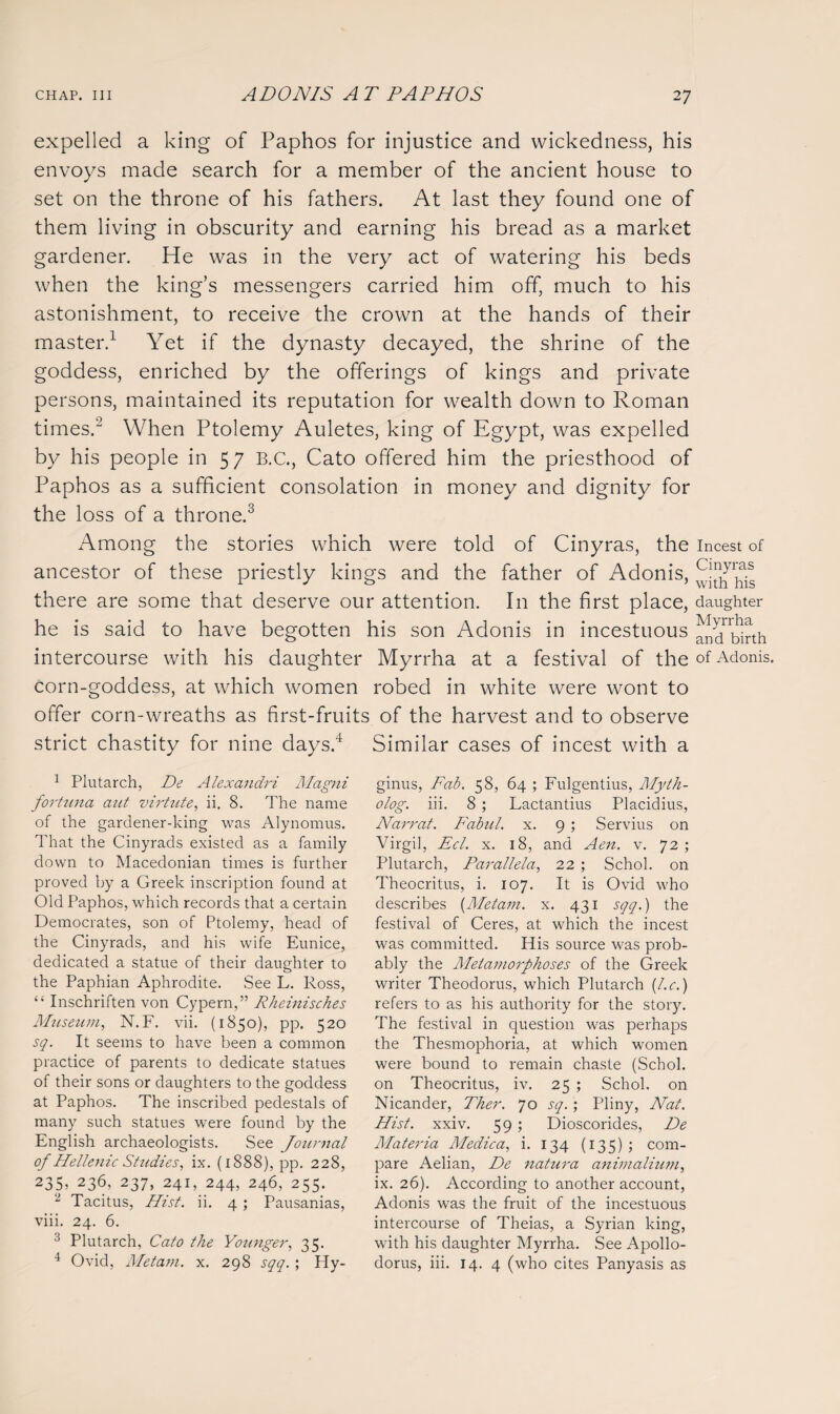 expelled a king of Paphos for injustice and wickedness, his envoys made search for a member of the ancient house to set on the throne of his fathers. At last they found one of them living in obscurity and earning his bread as a market gardener. He was in the very act of watering his beds when the king’s messengers carried him off, much to his astonishment, to receive the crown at the hands of their master.1 Yet if the dynasty decayed, the shrine of the goddess, enriched by the offerings of kings and private persons, maintained its reputation for wealth down to Roman times.'2 When Ptolemy Auletes, king of Egypt, was expelled by his people in 57 B.C., Cato offered him the priesthood of Paphos as a sufficient consolation in money and dignity for the loss of a throne.3 Among the stories which were told of Cinyras, the incest of ancestor of these priestly kings and the father of Adonis, there are some that deserve our attention. In the first place, daughter he is said to have begotten his son Adonis in incestuous j^birth intercourse with his daughter Myrrha at a festival of the of Adonis, corn-goddess, at which women robed in white were wont to offer corn-wreaths as first-fruits of the harvest and to observe strict chastity for nine days.4 Similar cases of incest with a 1 Plutarch, De Alexandri Magni fortuna aut virtute, ii. 8. The name of the gardener-king was Alynomus. That the Cinyrads existed as a family down to Macedonian times is further proved by a Greek inscription found at Old Paphos, which records that a certain Democrates, son of Ptolemy, head of the Cinyrads, and his wife Eunice, dedicated a statue of their daughter to the Paphian Aphrodite. See L. Ross, “ Inschriften von Cypern,” Rheinisches Museum, N.F. vii. (1850), pp. 520 sq. It seems to have been a common practice of parents to dedicate statues of their sons or daughters to the goddess at Paphos. The inscribed pedestals of many such statues were found by the English archaeologists. See Journal of Hellenic Studies, ix. (1888), pp. 228, 235, 236, 237, 241, 244, 246, 255. 2 Tacitus, Hist. ii. 4; Pausanias, viii. 24. 6. 3 Plutarch, Cato the Younger, 35. 4 Ovid, Metam. x. 298 sqq. ; Hy- ginus, Fab. 58, 64 ; Fulgentius, Myth- olog. iii. 8; Lactantius Placidius, Narrat. Fabul. x. 9 ; Servius on Virgil, Eel. x. 18, and Aen. v. 72 ; Plutarch, Parallela, 22 ; Schol. on Theocritus, i. 107. It is Ovid who describes {Metam. x. 431 sqq.) the festival of Ceres, at which the incest was committed. His source was prob¬ ably the Metamorphoses of the Greek writer Theodorus, which Plutarch {l.c.) refers to as his authority for the story. The festival in question was perhaps the Thesmophoria, at which women were bound to remain chaste (Schol. on Theocritus, iv. 25 ; Schol. on Nicander, Ther. 70 sq.; Pliny, Nat. Hist. xxiv. 59; Dioscorides, De Materia Medica, i. 134 (135); com¬ pare Aelian, De natura animalium, ix. 26). According to another account, Adonis was the fruit of the incestuous intercourse of Theias, a Syrian king, with his daughter Myrrha. See Apollo- dorus, iii. 14. 4 (who cites Panyasis as