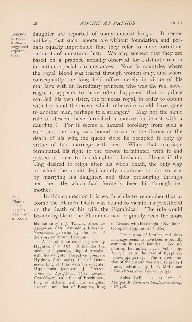 Legends of royal incest, a suggested explana¬ tion. The Flamen Dialis and his Flaminica at Rome. daughter are reported of many ancient kings.1 It seems unlikely that such reports are without foundation, and per¬ haps equally improbable that they refer to mere fortuitous outbursts of unnatural lust. We may suspect that they are based on a practice actually observed for a definite reason in certain special circumstances. Now in countries where the royal blood was traced through women only, and where consequently the king held office merely in virtue of his marriage with an hereditary princess, who was the real sove¬ reign, it appears to have often happened that a prince married his own sister, the princess royal, in order to obtain with her hand the crown which otherwise would have gone to another man, perhaps to a stranger.2 May not the same rule of descent have furnished a motive for incest with a daughter ? For it seems a natural corollary from such a rule that the king was bound to vacate the throne on the death of his wife, the queen, since he occupied it only by virtue of his marriage with her. When that marriage terminated, his right to the throne terminated with it and passed at once to his daughter’s husband. Hence if the king desired to reign after his wife’s death, the only way in which he could legitimately continue to do so was by marrying his daughter, and thus prolonging through her the title which had formerly been his through her mother. In this connection it is worth while to remember that at Rome the Flamen Dialis was bound to vacate his priesthood on the death of his wife, the Flaminica.3 The rule would be.intelligible if the Flaminica had originally been the more his authority) ; J. Tzetzes, Schol. on Lycophron, 829 ; Antoninus Liberalis, Transform. 34 (who lays the scene of the story on Mount Lebanon). 1 A list of these cases is given by Hyginus, Fab. 253. It includes the incest of Clymenus, king of Arcadia, with his daughter Harpalyce (compare Hyginus, Fab. 206) ; that of Oeno- maus, king of Pisa, with his daughter Hippodamia (compare J. Tzetzes, Schol. on Lycophron, 156; Lucian, Charidemus, 19); that of Erechtheus, king of Athens, with his daughter Procris; and that of Epopeus, king of Lesbos, with his daughter Nyctimene (compare Hyginus, Fab. 204). 2 The custom of brother and sister marriage seems to have been especially common in royal families. See my note on Pausanias, i. 7. 1 (vol. ii. pp. 84 sq.) ; as to the case of Egypt see below, pp. 321 sq. The true explana¬ tion of the custom was first, so far as I know, indicated by J. F. McLennan (The Patriarchal Theory, p. 95). 3 Aulus Gellius, x. 15. 22; J. Marquardt, Romische Staatsverzvaltung, iii.2 328.