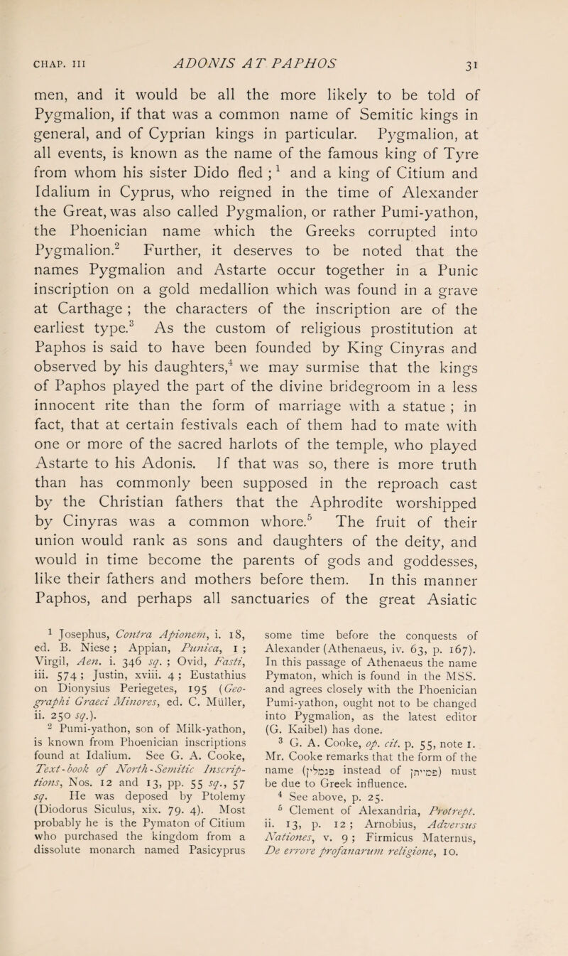 men, and it would be all the more likely to be told of Pygmalion, if that was a common name of Semitic kings in general, and of Cyprian kings in particular. Pygmalion, at all events, is known as the name of the famous king of Tyre from whom his sister Dido fled ;4 and a king of Citium and Idalium in Cyprus, who reigned in the time of Alexander the Great, was also called Pygmalion, or rather Pumi-yathon, the Phoenician name which the Greeks corrupted into Pygmalion.1 2 Further, it deserves to be noted that the names Pygmalion and Astarte occur together in a Punic inscription on a gold medallion which was found in a grave at Carthage ; the characters of the inscription are of the earliest type.3 As the custom of religious prostitution at Paphos is said to have been founded by King Cinyras and observed by his daughters,4 we may surmise that the kings of Paphos played the part of the divine bridegroom in a less innocent rite than the form of marriage with a statue ; in fact, that at certain festivals each of them had to mate with one or more of the sacred harlots of the temple, who played Astarte to his Adonis. Jf that was so, there is more truth than has commonly been supposed in the reproach cast by the Christian fathers that the Aphrodite worshipped by Cinyras was a common whore.5 The fruit of their union would rank as sons and daughters of the deity, and would in time become the parents of gods and goddesses, like their fathers and mothers before them. In this manner Paphos, and perhaps all sanctuaries of the great Asiatic 1 Josephus, Contra Apionem, i. 18, ed. B. Niese; Appian, Punica, 1 ; Virgil, Aen. i. 346 sq. ; Ovid, Fasti, iii. 574 ; Justin, xviii. 4; Eustathius on Dionysius Periegetes, 195 (Geo- graphi Graeci Minores, ed. C. Muller, ii. 250 sq.). 2 Pumi-yathon, son of Milk-yathon, is known from Phoenician inscriptions found at Idalium. See G. A. Cooke, Text-book of North- Semitic Inscrip¬ tions, Nos. 12 and 13, pp. 55 sq., 57 sq. He was deposed by Ptolemy (Diodorus Siculus, xix. 79. 4). Most probably he is the Pymaton of Citium who purchased the kingdom from a dissolute monarch named Pasicyprus some time before the conquests of Alexander (Athenaeus, iv. 63, p. 167). In this passage of Athenaeus the name Pymaton, which is found in the MSS. and agrees closely with the Phoenician Pumi-yathon, ought not to be changed into Pygmalion, as the latest editor (G. Kaibel) has done. 3 G. A. Cooke, op. cit. p. 55, note 1. Mr. Cooke remarks that the form of the name instead of |ncs) must be due to Greek influence. 4 See above, p. 25. 5 Clement of Alexandria, Protrept. ii. 13, p. 12; Arnobius, Adversus Nationes, v. 9 ; Firmicus Maternus, De errore profanarum religione, 10.