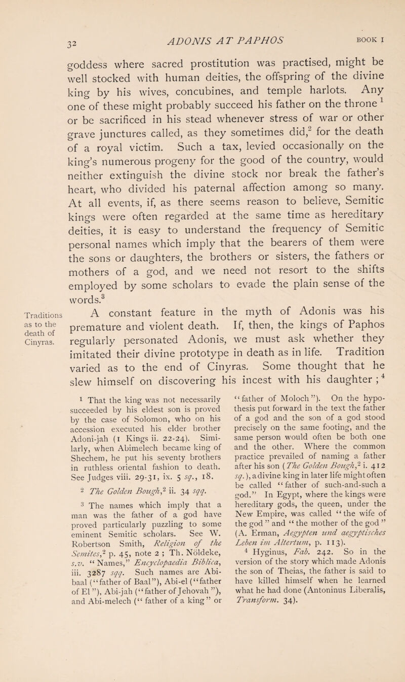 Traditions as to the death of Cinyras. goddess where sacred prostitution was practised, might be well stocked with human deities, the offspring of the divine king by his wives, concubines, and temple harlots. Any one of these might probably succeed his father on the throne 1 or be sacrificed in his stead whenever stress of war or other grave junctures called, as they sometimes did,2 for the death of a royal victim. Such a tax, levied occasionally on the king’s numerous progeny for the good of the country, would neither extinguish the divine stock nor break the father’s heart, who divided his paternal affection among so many. At all events, if, as there seems reason to believe, Semitic kings were often regarded at the same time as hereditary deities, it is easy to understand the frequency of Semitic personal names which imply that the bearers of them were the sons or daughters, the brothers or sisters, the fathers or mothers of a god, and we need not resort to the shifts employed by some scholars to evade the plain sense of the words.3 A constant feature in the myth of Adonis was his premature and violent death. If, then, the kings of Paphos regularly personated Adonis, we must ask whether they imitated their divine prototype in death as in life. Tradition varied as to the end of Cinyras. Some thought that he slew himself on discovering his incest with his daughter ;4 “father of Moloch”). On the hypo¬ thesis put forward in the text the father of a god and the son of a god stood precisely on the same footing, and the same person would often be both one and the other. Where the common practice prevailed of naming a father after his son (The Golden Bough,- i. 412 sq.), a divine king in later life mightoften be called “father of such-and-such a god.” In Egypt, where the kings were hereditary gods, the queen, under the New Empire, was called “the wife of the god ” and “ the mother of the god ” (A. Erman, Aegypten und aegyptisches Leben im Altertum, p. 113). 4 Hyginus, Fab. 242. So in the version of the story which made Adonis the son of Theias, the father is said to have killed himself when he learned what he had done (Antoninus Liberalis, Transform. 34). 1 That the king was not necessarily succeeded by his eldest son is proved by the case of Solomon, who on his accession executed his elder brother Adoni-jah (1 Kings ii. 22-24). Simi¬ larly, when Abimelech became king of Shechem, he put his seventy brothers in ruthless oriental fashion to death. See Judges viii. 29-31, ix. 5 sq., 18. 2 The Golden Bough p ii. 34 sqq. 3 The names which imply that a man was the father of a god have proved particularly puzzling to some eminent Semitic scholars. See W. Robertson Smith, Religion of the Semites,2 p. 45, note 2 ; Th. Noldeke, s.v. “ Names,” Encyclopaedia Biblica, iii. 3287 sqq. Such names are Abi- baal (“father of Baal”), Abi-el (“father of El ”), Abi-jah (“father of Jehovah ”), and Abi-melech (“ father of a king” or