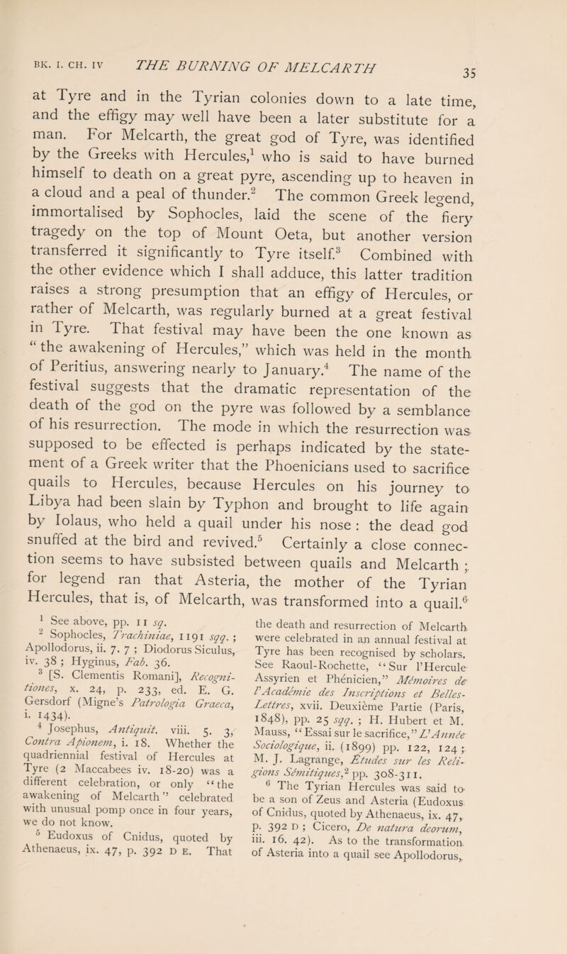 35 at Tyre and in the Tyrian colonies down to a late time, and the effigy may well have been a later substitute for a man. For Melcarth, the great god of Tyre, was identified by the Greeks with Hercules,1 who is said to have burned himself to death on a great pyre, ascending up to heaven in a cloud and a peal of thunder. The common Greek legend, immortalised by Sophocles, laid the scene of the fiery tragedy on the top of Mount Oeta, but another version transferred it significantly to Tyre itself.3 Combined with the other evidence which I shall adduce, this latter tradition raises a strong presumption that an effigy of Hercules, or rather of Melcarth, was regularly burned at a great festival 111 Tyre- That festival may have been the one known as the awakening of Hercules, which was held in the month of Peritius, answering nearly to January.4 The name of the festival suggests that the dramatic representation of the death of the god on the pyre was followed by a semblance of his resui rection. The mode in which the resurrection was supposed to be effected is perhaps indicated by the state¬ ment of a Greek writer that the Phoenicians used to sacrifice quails to Hercules, because Hercules on his journey to Libya had been slain by Typhon and brought to life again by Iolaus, who held a quail under his nose : the dead god snuffed at the biid and revived.5 Certainly a close connec¬ tion seems to have subsisted between quails and Melcarth for legend ran that Asteria, the mother of the Tyrian Heicules, that is, of Melcarth, was transformed into a quail.6 1 See above, pp. 11 sq. 1 Sophocles, Trachiniae, 1191 sqq. ; Apollodorus, ii. 7. 7 ; Diodorus Siculus, iv. 38 ; Hyginus, Fab. 36. 3 [S. Clementis Romani], Recogni- tiones, x. 24, p. 233, ed. E. G. Gersdorf (Migne’s Patrologia Graeca, i. 1434). 4 Josephus, Antiquit. viii. 5. 3, Contra Apionem, i. 18. Whether the quadriennial festival of Hercules at Tyre (2 Maccabees iv. 18-20) was a different celebration, or only “the awakening of Melcarth ’’ celebrated with unusual pomp once in four years, we do not know. :j Eudoxus of Cnidus, quoted by Athenaeus, ix. 47, p. 392 D e. That the death and resurrection of Melcarth were celebrated in an annual festival at Tyre has been recognised by scholars. See Raoul-Rochette, “ Sur l’Hercule Assyrien et Phenicien,” Memoires de’ VAcademie des Inscriptions et Belles- Lettres, xvii. Deuxieme Partie (Paris, 1848), pp. 25 sqq. • H. Hubert et M. Mauss, “ Essai sur le sacrifice, ” E Ann de Sociologique, ii. (1899) pp. 122, 124;. M. J. Lagrange, Etudes stir les Reli¬ gions Sdmitiques,2 pp. 308-311. 6 The Tyrian Hercules was said to- be a son of Zeus and Asteria (Eudoxus of Cnidus, quoted by Athenaeus, ix. 47, p. 392 D ; Cicero, De 7iatura deorum, iii. 16. 42). As to the transformation, of Asteria into a quail see Apollodorus,.