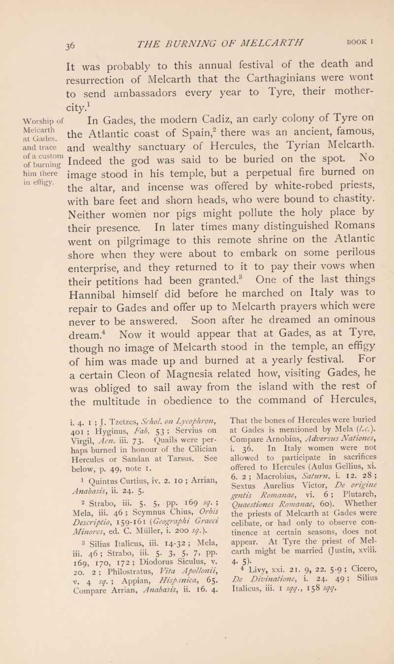 Worship of Melcarth at Gades, and trace of a custom of burning him there in effigy. It was probably to this annual festival of the death and resurrection of Melcarth that the Carthaginians were wont to send ambassadors every year to Tyre, their mother- city.1 In Gades, the modern Cadiz, an early colony of Tyre on the Atlantic coast of Spain,2 there was an ancient, famous, and wealthy sanctuary of Hercules, the Tyrian Melcarth. Indeed the god was said to be buried on the spot. No image stood in his temple, but a perpetual fire burned on the altar, and incense was offered by white-robed priests, with bare feet and shorn heads, who were bound to chastity. Neither women nor pigs might pollute the holy place by their presence. In later times many distinguished Romans went on pilgrimage to this remote shrine on the Atlantic shore when they were about to embark on some perilous enterprise, and they returned to it to pay their vows when their petitions had been granted.3 One of the last things Hannibal himself did before he marched on Italy was to repair to Gades and offer up to Melcarth prayers which were never to be answered. Soon after he dreamed an ominous dream.4 Now it would appear that at Gades, as at Tyre, though no image of Melcarth stood in the temple, an effigy of him was made up and burned at a yearly festival. For a certain Cleon of Magnesia related how, visiting Gades, he was obliged to sail away from the island with the rest of the multitude in obedience to the command of Hercules, i. 4. 1 ; J. Tzetzes, Sr hoi. on Lycophron, 401 ; Hyginus, Fab. 53 ; Servius on Virgil, Aen. iii. 73. Quails were per¬ haps burned in honour of the Cilician Hercules or Sandan at Tarsus. See below, p. 49, note 1. 1 Quintus Curtius, iv. 2. 10 ; Arrian, Anabasis, ii. 24. 5* 2 Strabo, iii. 5. 5, pp. 169 sq. ; Mela, iii. 46 ; Scymnus Chius, Orb is Descriptio, 159-161 (Geographi Graeci Minores, ed. C. Muller, i. 200 sq.). 3 Silius Italicus, iii. 14-32 1 Mela, iii. 46 ; Strabo, iii. 5. 3, 5> 7, PP- 169, 170, 172; Diodorus Siculus, v. 20. 2 ; Philostratus, Vita Apollonii, v. 4 sq. ; Appian, Hispanica, 65. Compare Arrian, Anabasis, ii. 16. 4. That the bones of Hercules were buried at Gades is mentioned by Mela (l.r.). Compare Arnobius, Adversus Nationes, i. 36. In Italy women were not allowed to participate in sacrifices offered to Hercules (Aldus Gellius, xi. 6. 2; Macrobius, Saturn, i. 12. 28; Sextus Aurelius Victor, De origine gentis Romanae, vi. 6 ; Plutarch, Quaestiones Romanae, 60). Whether the priests of Melcarth at Gades were celibate, or had only to observe con¬ tinence at certain seasons, does not appear. At Tyre the priest of Mel¬ carth might be married (Justin, xviii. 4- 5)- 4 Livy, xxi. 21. 9, 22. 5-9; Cicero, De Divinatione, i. 24. 49 ; Silius Italicus, iii. 1 sqq., 158 sqq.