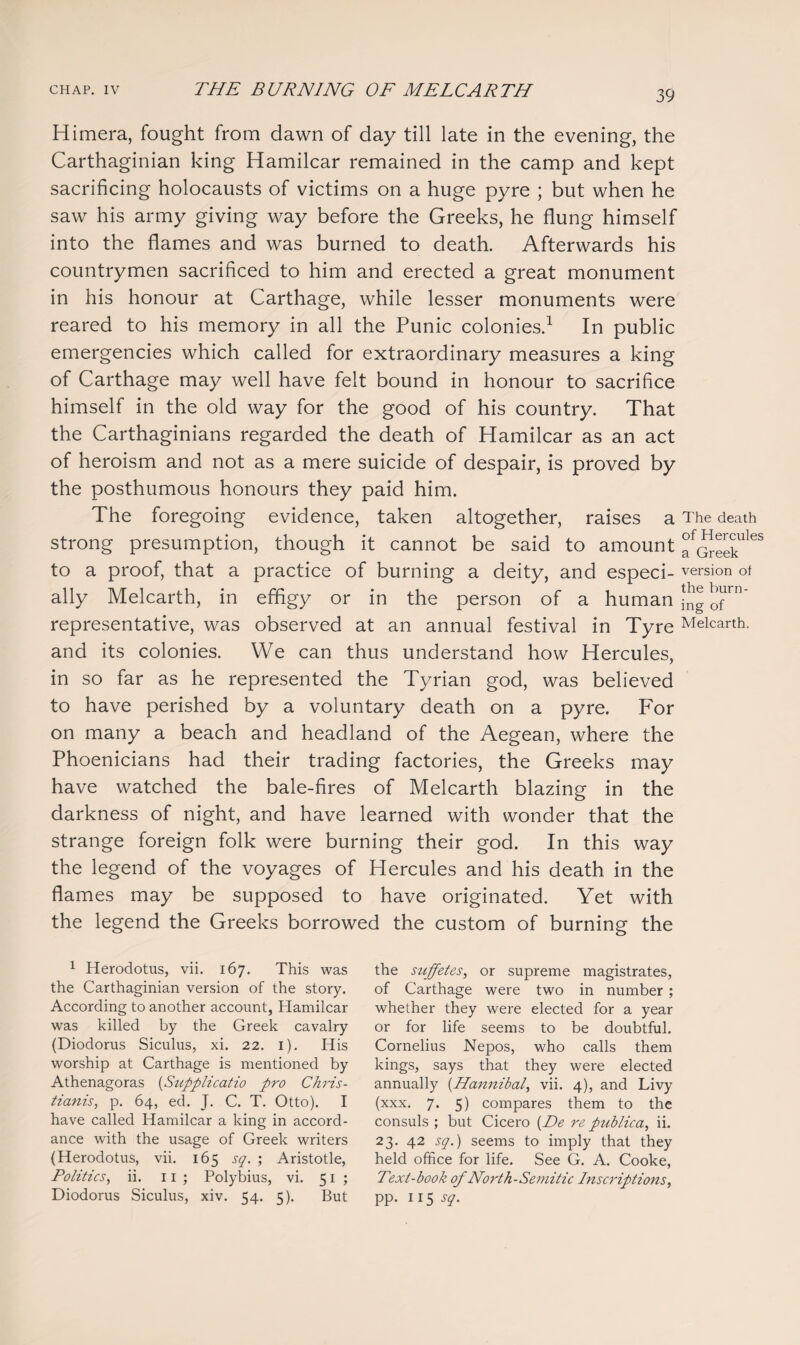 Himera, fought from dawn of day till late in the evening, the Carthaginian king Hamilcar remained in the camp and kept sacrificing holocausts of victims on a huge pyre ; but when he saw his army giving way before the Greeks, he flung himself into the flames and was burned to death. Afterwards his countrymen sacrificed to him and erected a great monument in his honour at Carthage, while lesser monuments were reared to his memory in all the Punic colonies.1 In public emergencies which called for extraordinary measures a king of Carthage may well have felt bound in honour to sacrifice himself in the old way for the good of his country. That the Carthaginians regarded the death of Hamilcar as an act of heroism and not as a mere suicide of despair, is proved by the posthumous honours they paid him. The foregoing evidence, taken altogether, raises a strong presumption, though it cannot be said to amount to a proof, that a practice of burning a deity, and especi¬ ally Melcarth, in effigy or in the person of a human representative, was observed at an annual festival in Tyre and its colonies. We can thus understand how Hercules, in so far as he represented the Tyrian god, was believed to have perished by a voluntary death on a pyre. For on many a beach and headland of the Aegean, where the Phoenicians had their trading factories, the Greeks may have watched the bale-fires of Melcarth blazing in the darkness of night, and have learned with wonder that the strange foreign folk were burning their god. In this way the legend of the voyages of Hercules and his death in the flames may be supposed to have originated. Yet with the legend the Greeks borrowed the custom of burning the 1 Herodotus, vii. 167. This was the Carthaginian version of the story. According to another account, Hamilcar was killed by the Greek cavalry (Diodorus Siculus, xi. 22. 1). His worship at Carthage is mentioned by Athenagoras (Supplicatio pro Chris- tianis, p. 64, ed. J. C. T. Otto). I have called Hamilcar a king in accord¬ ance with the usage of Greek writers (Herodotus, vii. 165 sq. ; Aristotle, Politics, ii. 11; Polybius, vi. 51; Diodorus Siculus, xiv. 54. 5). But the suffetes, or supreme magistrates, of Carthage were two in number ; whether they were elected for a year or for life seems to be doubtful. Cornelius Nepos, who calls them kings, says that they were elected annually (Hannibal vii. 4), and Livy (xxx. 7. 5) compares them to the consuls ; but Cicero (Be re publica, ii. 23. 42 sq.) seems to imply that they held office for life. See G. A. Cooke, Text-book of North-Semitic Inscriptions, pp. 115 sq. The death of Hercules a Greek version of the burn¬ ing of Melcarth.