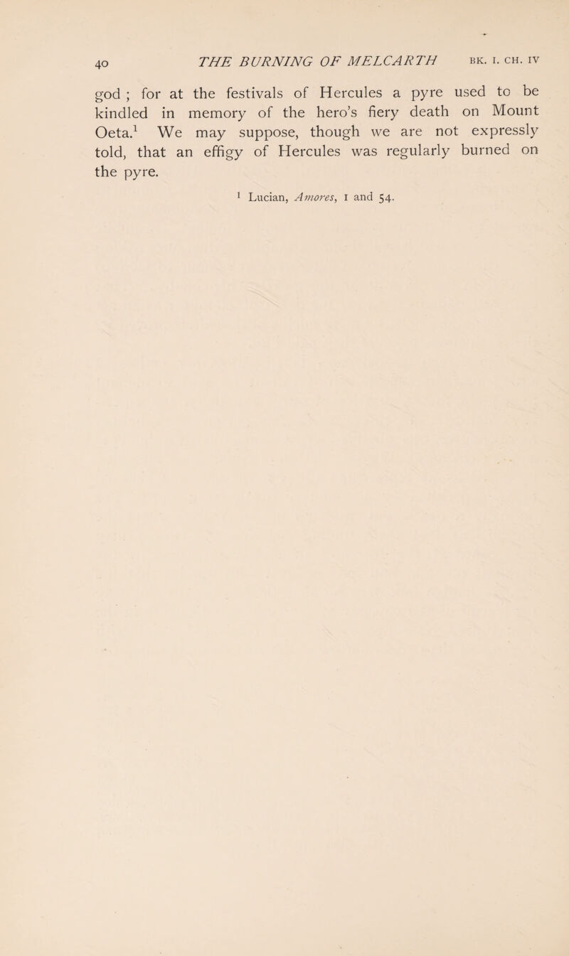 god ; for at the festivals of Hercules a pyre used to be kindled in memory of the hero’s fiery death on Mount Oeta.1 We may suppose, though we are not expressly told, that an effigy of Hercules was regularly burned on the pyre. 1 Lucian, A mores, i and 54.