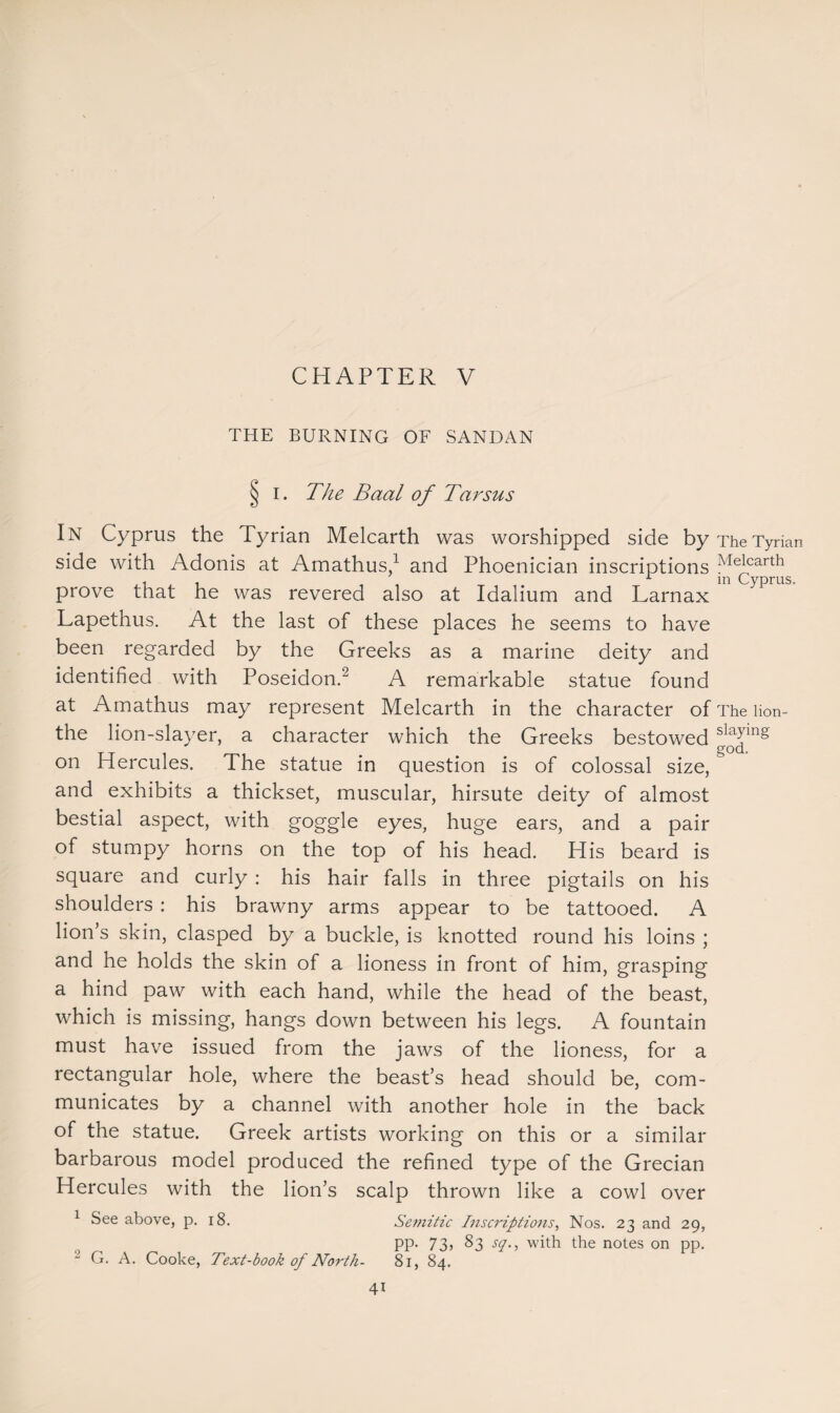 THE BURNING OF SANDAN § I. The Baal of Tarsus In Cyprus the Tyrian Melcarth was worshipped side by The Tyrian side with Adonis at Amathus,1 and Phoenician inscriptions Melcarth - 1 m Cyprus. prove that he was revered also at Idalium and Larnax Lapethus. At the last of these places he seems to have been regarded by the Greeks as a marine deity and identified with Poseidon.2 A remarkable statue found at Amathus may represent Melcarth in the character of The lion- the lion-slayer, a character which the Greeks bestowed ^Jlng on Hercules. The statue in question is of colossal size,& and exhibits a thickset, muscular, hirsute deity of almost bestial aspect, with goggle eyes, huge ears, and a pair of stumpy horns on the top of his head. His beard is square and curly : his hair falls in three pigtails on his shoulders : his brawny arms appear to be tattooed. A lion’s skin, clasped by a buckle, is knotted round his loins ; and he holds the skin of a lioness in front of him, grasping a hind paw with each hand, while the head of the beast, which is missing, hangs down between his legs. A fountain must have issued from the jaws of the lioness, for a rectangular hole, where the beast’s head should be, com¬ municates by a channel with another hole in the back of the statue. Greek artists working on this or a similar barbarous model produced the refined type of the Grecian Hercules with the lion’s scalp thrown like a cowl over 1 See above, p. 18. Semitic Inscriptions, Nos. 23 and 29, pp. 73j 83 sq., with the notes on pp. “ G. A. Cooke, Text-book of North- 81, 84. 4i