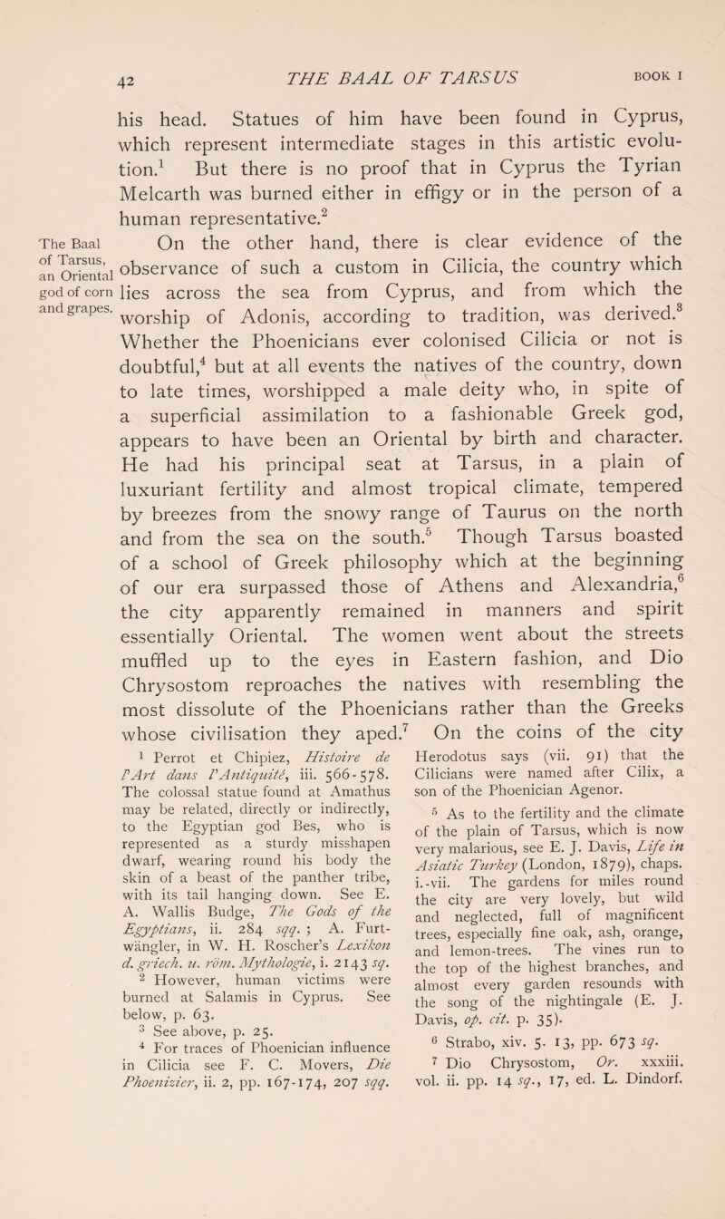 42 The Baal of Tarsus, an Oriental god of corn and grapes. his head. Statues of him have been found in Cyprus, which represent intermediate stages in this artistic evolu¬ tion.1 But there is no proof that in Cyprus the Tyrian Melcarth was burned either in effigy or in the person of a human representative.2 On the other hand, there is clear evidence of the observance of such a custom in Cilicia, the country which lies across the sea from Cyprus, and from which the worship of Adonis, according to tradition, was derived.3 Whether the Phoenicians ever colonised Cilicia or not is doubtful,4 but at all events the natives of the country, down to late times, worshipped a male deity who, in spite of a superficial assimilation to a fashionable Greek god, appears to have been an Oriental by birth and character. He had his principal seat at Tarsus, in a plain of luxuriant fertility and almost tropical climate, tempered by breezes from the snowy range of Taurus on the north and from the sea on the south.D Though Tarsus boasted of a school of Greek philosophy which at the beginning of our era surpassed those of Athens and Alexandria,6 the city apparently remained in manners and spirit essentially Oriental. The women went about the streets muffled up to the eyes in Eastern fashion, and Dio Chrysostom reproaches the natives with resembling the most dissolute of the Phoenicians rather than the Greeks whose civilisation they aped.7 On the coins of the city Herodotus says (vii. 91) that the Cilicians were named after Cilix, a son of the Phoenician Agenor. 5 As to the fertility and the climate of the plain of Tarsus, which is now very malarious, see E. J. Davis, Life in Asiatic Turkey (London, 1879), chaps, i. -vii. The gardens for miles round the city are very lovely, but wild and neglected, full of magnificent trees, especially fine oak, ash, orange, and lemon-trees. The vines run to the top of the highest branches, and almost every garden resounds with the song of the nightingale (E. J. Davis, op. cit. p. 35)* 6 Strabo, xiv. 5- 13, pp. 673 sq. 7 Dio Chrysostom, Or. xxxiii. 1 Perrot et Chipiez, Histoire de VArt dans VAntiquite, iii. 566-578. The colossal statue found at Amathus may be related, directly or indirectly, to the Egyptian god Bes, who is represented as a sturdy misshapen dwarf, wearing round his body the skin of a beast of the panther tribe, with its tail hanging down. See E. A. Wallis Budge, The Gods of the Egyptians, ii. 284 sqq. ; A. Furt- wangler, in W. PL Roscher’s Lexikon d. griech. u. rom. Mythologies i. 2143 sq. 2 However, human victims were burned at Salamis in Cyprus. See below, p. 63. 3 See above, p. 25. 4 For traces of Phoenician influence in Cilicia see F. C. Movers, Die