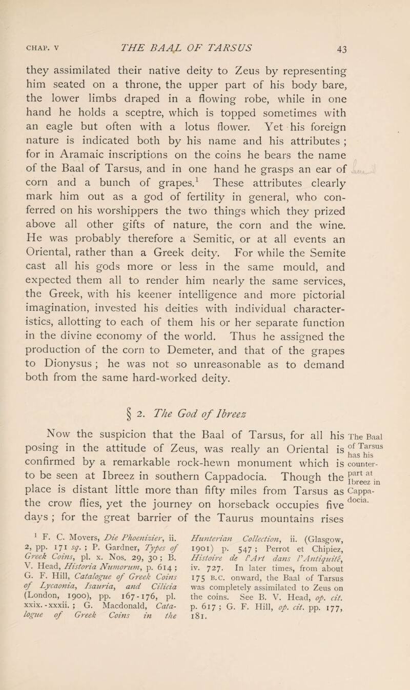 they assimilated their native deity to Zeus by representing him seated on a throne, the upper part of his body bare, the lower limbs draped in a flowing robe, while in one hand he holds a sceptre, which is topped sometimes with an eagle but often with a lotus flower. Yet his foreign nature is indicated both by his name and his attributes ; for in Aramaic inscriptions on the coins he bears the name of the Baal of Tarsus, and in one hand he grasps an ear of corn and a bunch of grapes.1 These attributes clearly mark him out as a god of fertility in general, who con¬ ferred on his worshippers the two things which they prized above all other gifts of nature, the corn and the wine. He was probably therefore a Semitic, or at all events an Oriental, rather than a Greek deity. For while the Semite cast all his gods more or less in the same mould, and expected them all to render him nearly the same services, the Greek, with his keener intelligence and more pictorial imagination, invested his deities with individual character¬ istics, allotting to each of them his or her separate function in the divine economy of the world. Thus he assigned the production of the corn to Demeter, and that of the grapes to Dionysus ; he was not so unreasonable as to demand both from the same hard-worked deity. vj 2. The God of Ibreez Now the suspicion that the Baal of Tarsus, for all his The Baal posing in the attitude of Zeus, was really an Oriental is confirmed by a remarkable rock-hewn monument which is counter- to be seen at Ibreez in southern Cappadocia. Though the f^eez^n place is distant little more than fifty miles from Tarsus as Cappa- the crow flies, yet the journey on horseback occupies five docia- days ; for the great barrier of the Taurus mountains rises 1 F. C. Movers, Die Phoenizier, ii. 2, pp. 171 sq. ; P. Gardner, Types of Greek Coins, pi. x. Nos. 29, 30; B. V. Head, Historia Numorum, p. 614 ; G. F. Hill, Catalogue of Greek Corns of Lycaonia, Isauria, and Cilicia (London, 1900), pp. 167-176, pi. xxix. -xxxii. ; G. Macdonald, Cata¬ logue of Greek Coins in the Hunterian Collection, ii. (Glasgow, 1901) p. 547 ; Perrot et Chipiez, Histoire de PArt dans VAntiquite, iv. 727. In later times, from about 175 b.c. onward, the Baal of Tarsus was completely assimilated to Zeus on the coins. See B. V. Head, op. cit. p. 617; G. F. Hill, op. cit. pp. 177, 181.