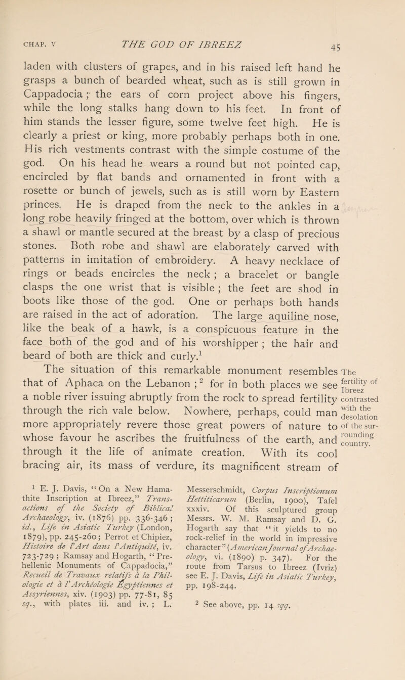 laden with clusters of grapes, and in his raised left hand he grasps a bunch of bearded wheat, such as is still grown in Cappadocia ;• the ears of corn project above his fingers, while the long stalks hang down to his feet. In front of him stands the lesser figure, some twelve feet high. He is dearly a priest or king, more probably perhaps both in one. His rich vestments contrast with the simple costume of the god. On his head he wears a round but not pointed cap, encircled by flat bands and ornamented in front with a rosette or bunch of jewels, such as is still worn by Eastern princes. He is draped from the neck to the ankles in a long robe heavily fringed at the bottom, over which is thrown a shawl or mantle secured at the breast by a clasp of precious stones. Both robe and shawl are elaborately carved with patterns in imitation of embroidery. A heavy necklace of rings or beads encircles the neck ; a bracelet or bangle clasps the one wrist that is visible ; the feet are shod in boots like those of the god. One or perhaps both hands are raised in the act of adoration. The large aquiline nose, like the beak of a hawk, is a conspicuous feature in the face both of the god and of his worshipper ; the hair and beard of both are thick and curly.1 The situation of this remarkable monument resembles The that of Aphaca on the Lebanon ;2 for in both places we see !ftility of J- X breez a noble river issuing abruptly from the rock to spread fertility contrasted through the rich vale below. Nowhere, perhaps, could man desolation more appropriately revere those great powers of nature to of the sur- whose favour he ascribes the fruitfulness of the earth, and ™mnryg through it the life of animate creation. With its cool bracing air, its mass of verdure, its magnificent stream of 1 E. J. Davis, “On a New Hama- thite Inscription at Ibreez,” Trans¬ actions of the Society of Biblical Archaeology, iv. (1876) pp. 336-346; id., Life in Asiatic Turkey (London, 1879), pp. 245-260; Perrot et Chipiez, Histoire de VArt dans PAntiquity iv. 723-729 ; Ramsay and Hogarth, “ Pre- hellenic Monuments of Cappadocia,” Recueil de Travaux relatifs ct la Phil- ologie et a V Archeologie Egyptiennes et Assyriennes, xiv. (1903) pp. 77-81, 85 sq., with plates iii. and iv. ; L. Messerschmidt, Corptis Inscriptionum Hettiticarzim (Berlin, 1900), Tafel xxxiv. Of this sculptured group Messrs. W. M. Ramsay and D. G. Plogarth say that “it yields to no rock-relief in the world in impressive character ” (AmericanJournal of Archae¬ ology, vi. (1890) p. 347). For the route from Tarsus to Ibreez (Ivriz) see E. J. Davis, Life in Asiatic Turkey, pp. 198-244. 2 See above, pp. 14 cqq.