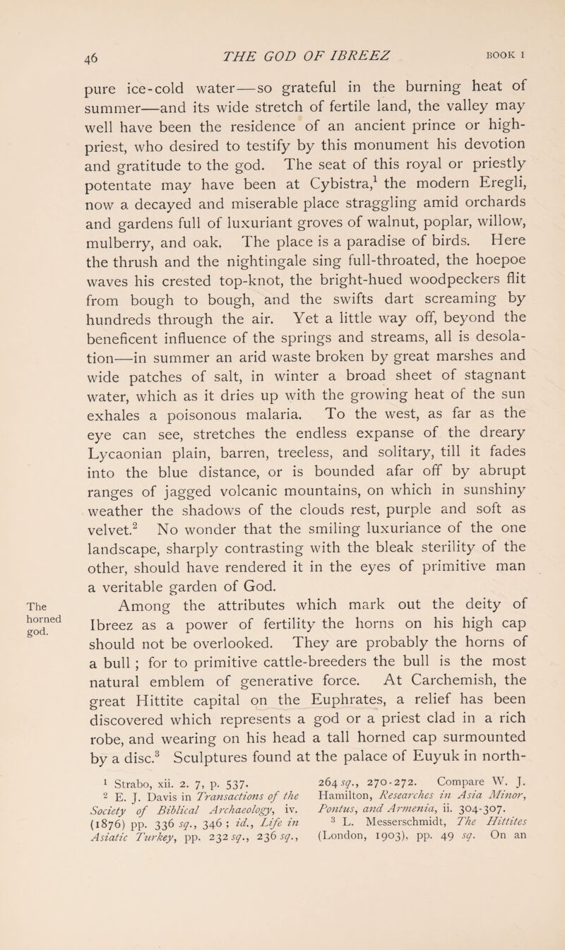 The horned god. pure ice-cold water—so grateful in the burning heat of summer—and its wide stretch of fertile land, the valley may well have been the residence of an ancient prince or high- priest, who desired to testify by this monument his devotion and gratitude to the god. The seat of this royal or priestly potentate may have been at Cybistra,1 the modern Eregli, now a decayed and miserable place straggling amid orchards and gardens full of luxuriant groves of walnut, poplar, willow, mulberry, and oak. The place is a paradise of birds. Here the thrush and the nightingale sing full-throated, the hoepoe waves his crested top-knot, the bright-hued woodpeckers flit from bough to bough, and the swifts dart screaming by hundreds through the air. Yet a little way off, beyond the beneficent influence of the springs and streams, all is desola¬ tion—in summer an arid waste broken by great marshes and wide patches of salt, in winter a broad sheet of stagnant water, which as it dries up with the growing heat of the sun exhales a poisonous malaria. To the west, as far as the eye can see, stretches the endless expanse of the dreary Lycaonian plain, barren, treeless, and solitary, till it fades into the blue distance, or is bounded afar off by abrupt ranges of jagged volcanic mountains, on which in sunshiny weather the shadows of the clouds rest, purple and soft as velvet.2 No wonder that the smiling luxuriance of the one landscape, sharply contrasting with the bleak sterility of the other, should have rendered it in the eyes of primitive man a veritable garden of God. Among the attributes which mark out the deity of Ibreez as a power of fertility the horns on his high cap should not be overlooked. They are probably the horns of a bull ; for to primitive cattle-breeders the bull is the most natural emblem of generative force. At Carchemish, the great Hittite capital on the Euphrates, a relief has been discovered which represents a god or a priest clad in a rich robe, and wearing on his head a tall horned cap surmounted by a disc.3 Sculptures found at the palace of Euyuk in north- 1 Strabo, xii. 2. 7, p. 537- 26457., 270-272. Compare W. J. 2 E. J. Davis in Transactions of the Hamilton, Researches in Asia Minor, Society of Biblical Archaeology, iv. Pontus, and Armenia, ii. 304-307. (1876) pp. 33657., 346; id., Life in 3 L. Messerschmidt, The Hittites Asiatic Turkey, pp. 23257., 23657., (London, 1903), pp. 49 57. On an