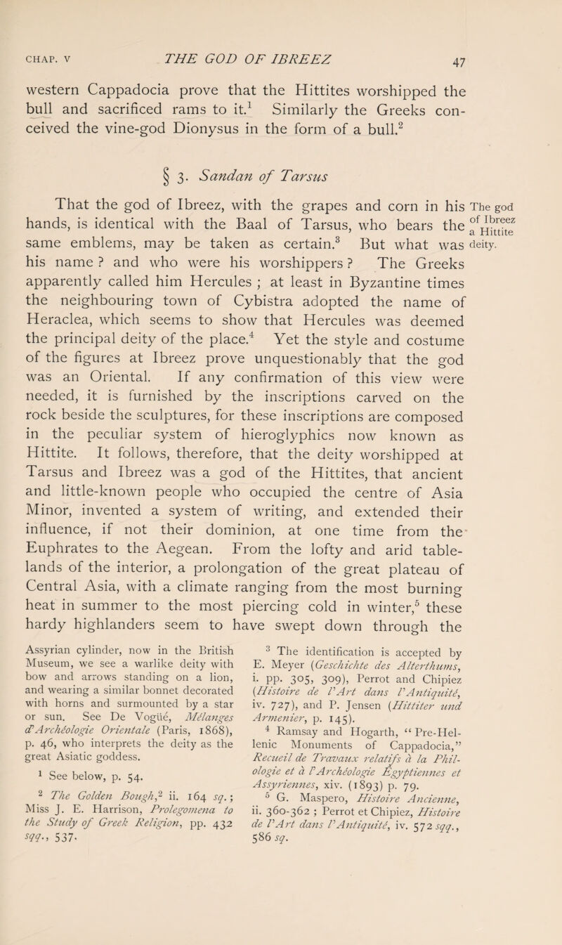 western Cappadocia prove that the Hittites worshipped the bull and sacrificed rams to it.1 Similarly the Greeks con¬ ceived the vine-god Dionysus in the form of a bull.2 3- Sand an of Tarsus That the god of Ibreez, with the grapes and corn in his The god hands, is identical with the Baal of Tarsus, who bears the °VrbCez same emblems, may be taken as certain.3 But what was deity, his name ? and who were his worshippers ? The Greeks apparently called him Hercules ; at least in Byzantine times the neighbouring town of Cybistra adopted the name of Heraclea, which seems to show that Hercules was deemed the principal deity of the place.4 Yet the style and costume of the figures at Ibreez prove unquestionably that the god was an Oriental. If any confirmation of this view were needed, it is furnished by the inscriptions carved on the rock beside the sculptures, for these inscriptions are composed in the peculiar system of hieroglyphics now known as Hittite. It follows, therefore, that the deity worshipped at Tarsus and Ibreez was a god of the Hittites, that ancient and little-known people who occupied the centre of Asia Minor, invented a system of writing, and extended their influence, if not their dominion, at one time from the Euphrates to the Aegean. From the lofty and arid table¬ lands of the interior, a prolongation of the great plateau of Central Asia, with a climate ranging from the most burning heat in summer to the most piercing cold in winter,5 these hardy highlanders seem to have swept down through the Assyrian cylinder, now in the British Museum, we see a warlike deity with bow and arrows standing on a lion, and wearing a similar bonnet decorated with horns and surmounted by a star or sun. See De Vogue, Melanges (PArchiologie Orientale (Paris, 1868), p. 46, who interprets the deity as the great Asiatic goddess. 1 See below, p. 54. 2 The Golden Bough,2 ii. 164 sq.; Miss J. E. Plarrison, Prolegomena to the Study of Greek Religion, pp. 432 W-> 537- 3 The identification is accepted by E. Meyer (Geschichte des Alterth-ums, i- PP- 3055 3c>9)j Perrot and Chipiez (Histoire de VArt dans PAntiquit4, iv. 727), and P. Jensen {Hittiter und Armenier, p. 145). 4 Ramsay and Hogarth, “ Pre-Hel¬ lenic Monuments of Cappadocia,” Recueil de Travaux relatifs a la Phil- ologie et a PArcheologie Egyptiennes et Assyriennes, xiv. (1893) P- 79- 5 G. Maspero, Histoire Ancienne, ii. 360-362 ; Perrot et Chipiez, Histoire de VArt dans P AntiquitP, iv. 572 sqq., 586 sq.