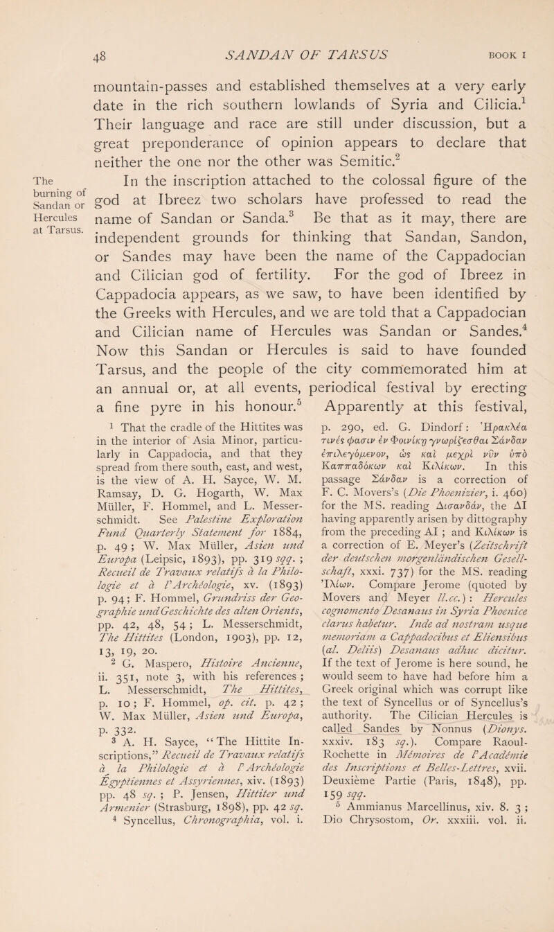 The burning of Sandan or Hercules at Tarsus. mountain-passes and established themselves at a very early date in the rich southern lowlands of Syria and Cilicia.1 Their language and race are still under discussion, but a great preponderance of opinion appears to declare that neither the one nor the other was Semitic.2 In the inscription attached to the colossal figure of the god at Ibreez two scholars have professed to read the name of Sandan or Sanda.3 Be that as it may, there are independent grounds for thinking that Sandan, Sandon, or Sandes may have been the name of the Cappadocian and Cilician god of fertility. For the god of Ibreez in Cappadocia appears, as we saw, to have been identified by the Greeks with Hercules, and we are told that a Cappadocian and Cilician name of Hercules was Sandan or Sandes.4 Now this Sandan or Hercules is said to have founded Tarsus, and the people of the city commemorated him at an annual or, at all events, periodical festival by erecting Apparently at this festival, p. 290, ed. G. Dindorf: 'HparXCa rives (paaiv ev QolvLkti yviop'feadai Hdvbav eiriXey 6 gevov, Cos Kai pieypi v^v 'KairiradoKoov Kai K iXLkoov. In this passage Zavdav is a correction of F. C. Movers’s {Die Phoenizier, i. 460) for the MS. reading Aicravdav, the AI having apparently arisen by dittography from the preceding AI ; and KiXikoov is a correction of E. Meyer’s [Zeitschrift der deutschen morgenldndischen Gesell- schaft, xxxi. 737) for the MS. reading ’IXlcov. Compare Jerome (quoted by Movers and Meyer ll.cc.) : Heracles cognomento Desanaus in Syria Phoenice clarus habetur. Inde ad nostrum usque memoriam a Cappadocibus et Eliensibus (al. Deliis) Desanatis adhuc dicitur. If the text of Jerome is here sound, he would seem to have had before him a Greek original which was corrupt like the text of Syncellus or of Syncellus’s authority. The Cilician Hercules is called Sandes by Nonnus (Dionys. xxxiv. 183 sq.). Compare Raoul- Rochette in Me moires de P Academie des Inscriptions et Belles-Lettres, xvii. Deuxieme Partie (Paris, 1848), pp. 159 sqq. 6 Ammianus Marcellinus, xiv. 8. 3 ; Dio Chrysostom, Or. xxxiii. vol. ii. a fine pyre in his honour.5 1 That the cradle of the Hittites was in the interior of Asia Minor, particu¬ larly in Cappadocia, and that they spread from there south, east, and west, is the view of A. H. Sayce, W. M. Ramsay, D. G. Hogarth, W. Max Muller, F. Hommel, and L. Messer- schmidt. See Palestine Exploration Fund Quarterly Statement for 1884, p. 49 ; W. Max Muller, Asien und Europa (Leipsic, 1893), PP- 319 sqq. ; Recueil de Travaux relatifs a la Philo- logie et a VArchbologie, xv. (1893) p. 94; F. Hommel, Grundriss der Geo¬ graphic undGeschichte des alten Orients, pp. 42, 48, 54 ; L. Messerschmidt, The Hittites (London, 1903), pp. 12, 13, 19, 20. 2 G. Maspero, Histoire Ancienne, ii. 351, note 3, with his references ; L. Messerschmidt, The Hittites, p. 10; F. Hommel, op. cit. p. 42; W. Max Muller, Asien und Europa, p. 332. 3 A. H. Sayce, “The Hittite In¬ scriptions,” Recueil de Travaux relatifs a la Philologie et a P Archiologie Egyptiennes et Assyriennes, xiv. (1893) pp. 48 sq. ; P. Jensen, Hittiter und Armenier (Strasburg, 1898), pp. 42 sq. 4 Syncellus, Chronographia, vol. i.