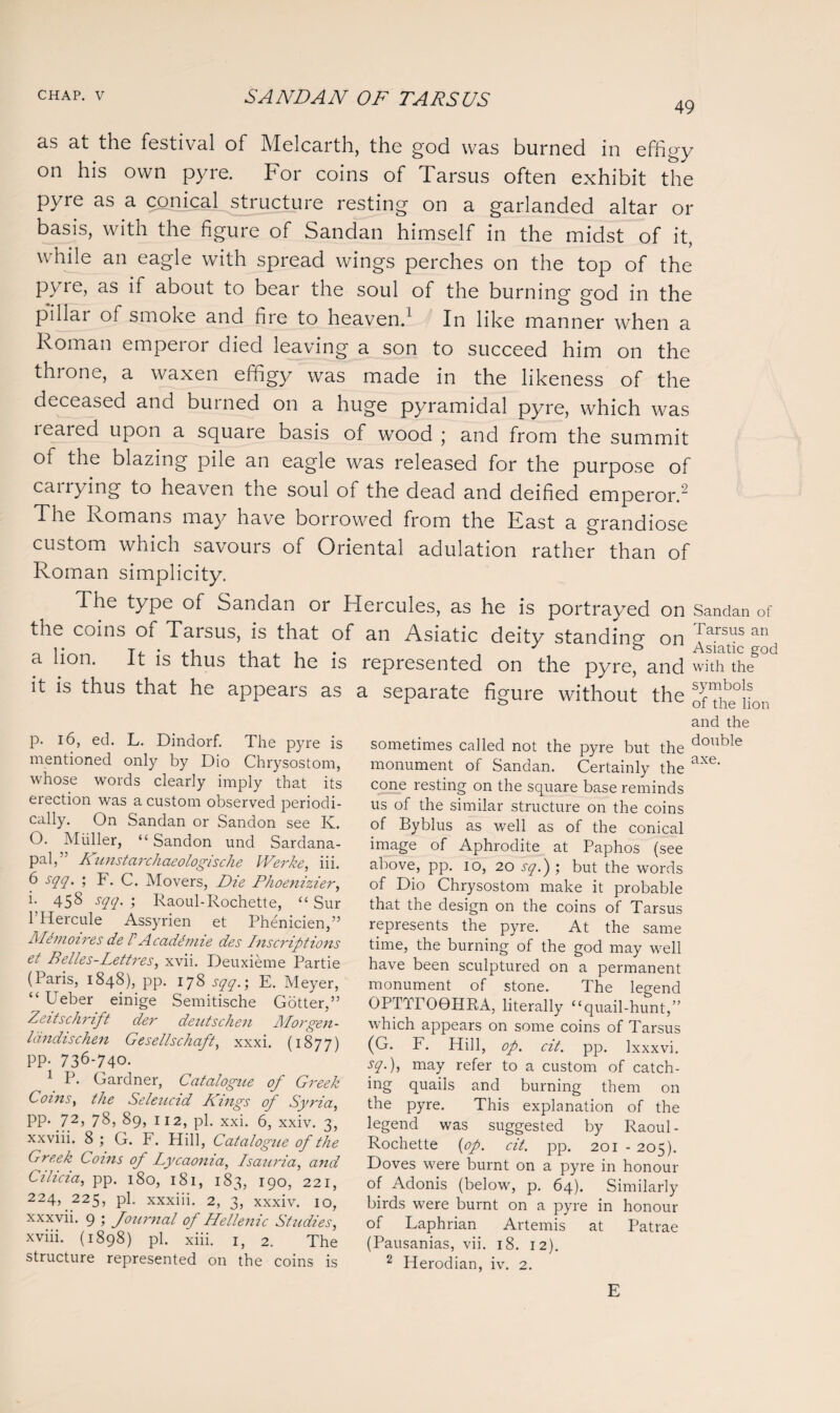 49 as at the festival of Melcarth, the god was burned in effigy on his own pyre. For coins of Tarsus often exhibit the pyre as a conical structure resting on a garlanded altar or basis, with the figure of Sandan himself in the midst of it, while an eagle with spread wings perches on the top of the pyre, as if about to bear the soul of the burning god in the pillai of smoke and fiie to heaven.1 In like manner when a Roman emperor died leaving a son to succeed him on the throne, a waxen effigy was made in the likeness of the deceased and burned on a huge pyramidal pyre, which was 1 eared upon a square basis of wood * and from the summit of the blazing pile an eagle was released for the purpose of cailying to heaven the soul of the dead and deified emperor.2 The Romans may have borrowed from the East a grandiose custom which savours of Oriental adulation rather than of Roman simplicity. The type of Sandan or Hercules, as he is portrayed on the coins of Tarsus, is that of an Asiatic deity standing on a lion. It is thus that he is represented on the pyre, and it is thus that he appears as a separate figure without the p. 16, ed. L. Dindorf. The pyre is mentioned only by Dio Chrysostom, whose words clearly imply that its erection was a custom observed periodi¬ cally. On Sandan or Sandon see K. O. Muller, “Sandon und Sardana- pal,” I\unstarchaeologische Werke, iii. 6 sqq. ; F. C. Movers, Die Phoenizier, i. 458 sqq. ; Raoul-Rochette, “ Sur 1 Hercule Assyrien et Phenicien,” Me moires de F A cademie des Inscriptions et Belles-Lettres, xvii. Deuxieme Partie (Paris, 1848), pp. 178 sqq.; E. Meyer, “ Ueber einige Semitische Gotter,” Zeitschrift der deutschen Morgen- Idndischen Gesellschaft, xxxi. (1877) PP- 736-740. 1 P- Gardner, Catalogue of Greek Coins, the Seleucid Kings of Syria, pp. 72, 78, 89, 112, pi. xxi. 6, xxiv. 3, xxviii. 8; G. F. Hill, Catalogue of the Greek Coins of Lycaonia, Isauria, and Cilicia, pp. 180, 181, 183, 190, 221, 224, 225, pi. xxxiii. 2, 3, xxxiv. 10, xxxvii. 9 ; Journal of Hellenic Studies, xviii. (1898) pi. xiii. 1, 2. The structure represented on the coins is sometimes called not the pyre but the monument of Sandan. Certainly the cone resting on the square base reminds us of the similar structure on the coins of Byblus as well as of the conical image of Aphrodite at Paphos (see above, pp. 10, 20 sq.) ; but the words of Dio Chrysostom make it probable that the design on the coins of Tarsus represents the pyre. At the same time, the burning of the god may well have been sculptured on a permanent monument of stone. The legend OPTTrOGHRA, literally “quail-hunt,” which appears on some coins of Tarsus (G. F. Hill, op. cit. pp. Ixxxvi. sq.), may refer to a custom of catch¬ ing quails and burning them on the pyre. This explanation of the legend was suggested by Raoul- Rochette (op. cit. pp. 201 - 205). Doves were burnt on a pyre in honour of Adonis (below, p. 64). Similarly birds were burnt on a pyre in honour of Laphrian Artemis at Patrae (Pausanias, vii. 18. 12). 2 Herodian, iv. 2. Sandan of Tarsus an Asiatic god with the symbols of the lion and the double axe. E