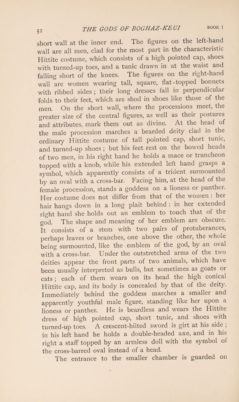 short wall at the inner end. The figures on the left-hand wall are all men, clad for the most part in the chaiacteiistic Hittite costume, which consists of a high pointed cap, shoes with turned-up toes, and a tunic drawn in at the waist and falling short of the knees. The figures on the right-hand wall are women wearing tall, square, flat-topped bonnets with ribbed sides ; their long dresses fall in perpendicular folds to their feet, which are shod in shoes like those of the men. On the short wall, where the processions meet, the greater size of the central figures, as well as their postures and attributes, mark them out as divine. At the head of the male procession marches a bearded deity clad in the ordinary Hittite costume of tall pointed cap, short tunic, and turned-up shoes ; but his feet rest on the bowed heads of two men, in his right hand he holds a mace or truncheon topped with a knob, while his extended left hand grasps a symbol, which apparently consists of a trident surmounted by an oval with a cross-bar. Facing him, at the head of the female procession, stands a goddess on a lioness 01 panthei. Her costume does not differ from that of the women : her hair hangs down in a long plait behind : in her extended right hand she holds out an emblem to touch that of the god. The shape and meaning of her emblem are obscure. It consists of a stem with two pairs of protuberances, perhaps leaves or branches, one above the other, the whoie being surmounted, like the emblem of the god, by an oval with a cross-bar. Under the outstretched arms of the two deities appear the front parts of two animals, which have been usually interpreted as bulls, but sometimes as goats or cats ; each of them wears on its head the high conical Hittite cap, and its body is concealed by that of the deity. Immediately behind the goddess marches a smaller and apparently youthful male figure, standing like her upon a lioness or panther. He is beardless and wears the Hittite dress of high pointed cap, short tunic, and shoes with turned-up toes. A crescent-hilted sword is girt at his side ; in his left hand he holds a double-headed axe, and in his right a staff topped by an armless doll with the symbol ot the cross-barred oval instead of a head. The entrance to the smaller chamber is guarded on