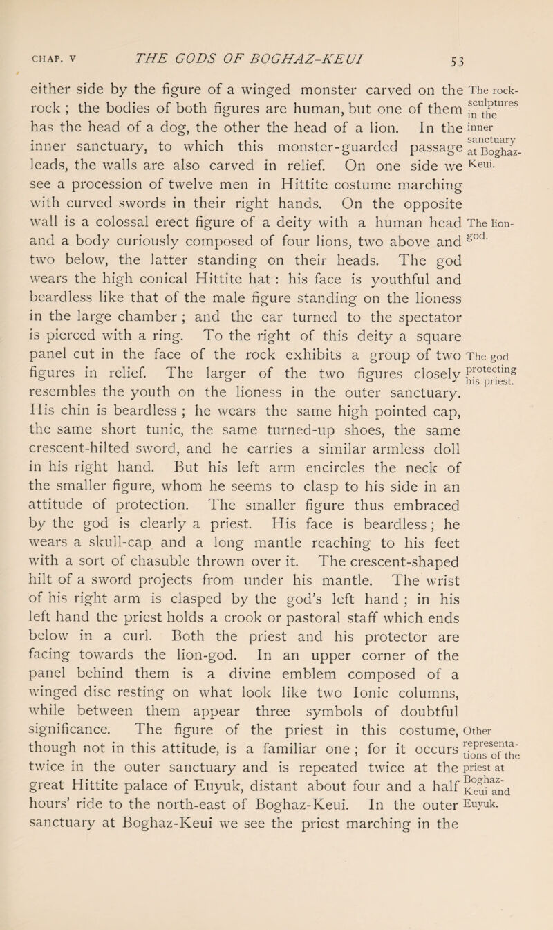 either side by the figure of a winged monster carved on the The rock- rock ; the bodies of both figures are human, but one of them Js^ut1^etures has the head of a dog, the other the head of a lion. In the inner inner sanctuary, to which this monster-guarded passage atBoghS- leads, the walls are also carved in relief. On one side we Keui- see a procession of twelve men in Hittite costume marching with curved swords in their right hands. On the opposite wall is a colossal erect figure of a deity with a human head The lion- and a body curiously composed of four lions, two above and gocL two below, the latter standing on their heads. The god wears the high conical Hittite hat : his face is youthful and beardless like that of the male figure standing on the lioness in the large chamber ; and the ear turned to the spectator is pierced with a ring. To the right of this deity a square panel cut in the face of the rock exhibits a group of two The god figures in relief. The larger of the two figures closely resembles the youth on the lioness in the outer sanctuary. His chin is beardless ; he wears the same high pointed cap, the same short tunic, the same turned-up shoes, the same crescent-hilted sword, and he carries a similar armless doll in his right hand. But his left arm encircles the neck of the smaller figure, whom he seems to clasp to his side in an attitude of protection. The smaller figure thus embraced by the god is clearly a priest. His face is beardless; he wears a skull-cap and a long mantle reaching to his feet with a sort of chasuble thrown over it. The crescent-shaped hilt of a sword projects from under his mantle. The wrist of his right arm is clasped by the god’s left hand ; in his left hand the priest holds a crook or pastoral staff which ends below in a curl. Both the priest and his protector are facing towards the lion-god. In an upper corner of the panel behind them is a divine emblem composed of a winged disc resting on what look like two Ionic columns, while between them appear three symbols of doubtful significance. The figure of the priest in this costume, Other though not in this attitude, is a familiar one ; for it occurs twice in the outer sanctuary and is repeated twice at the priest at great Hittite palace of Euyuk, distant about four and a half Keu^and hours’ ride to the north-east of Boghaz-Keui. In the outer Euyuk. sanctuary at Boghaz-Keui we see the priest marching in the