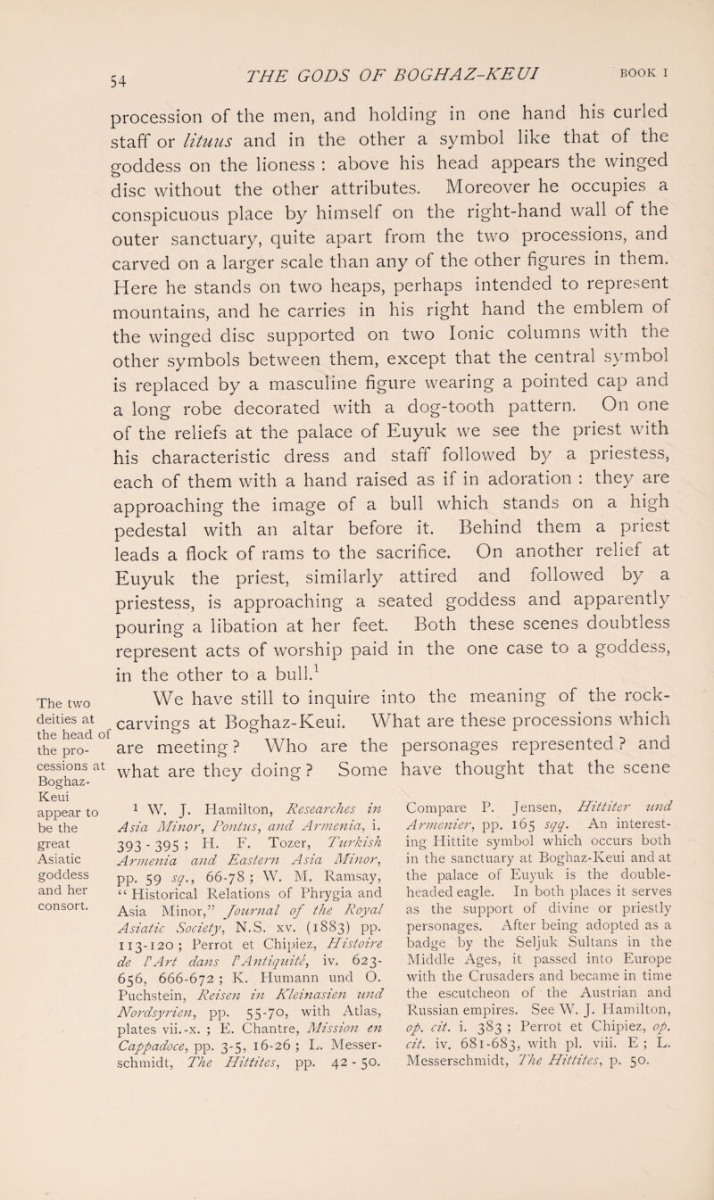 procession of the men, and holding in one hand his curled staff or lituus and in the other a symbol like that of the goddess on the lioness : above his head appears the winged disc without the other attributes. Moreover he occupies a conspicuous place by himself on the right-hand wall of the outer sanctuary, quite apart from the two processions, and carved on a larger scale than any of the other figures in them. Here he stands on two heaps, perhaps intended to represent mountains, and he carries in his right hand the emblem of the winged disc supported on two Ionic columns with the other symbols between them, except that the central symbol is replaced by a masculine figure wearing a pointed cap and a long robe decorated with a dog-tooth pattern. On one of the reliefs at the palace of Euyuk we see the priest with his characteristic dress and staff followed by a priestess, each of them with a hand raised as if in adoration : they are approaching the image of a bull which stands on a high pedestal with an altar before it. Behind them a priest leads a flock of rams to the sacrifice. On another relief at Euyuk the priest, similarly attired and followed by a priestess, is approaching a seated goddess and apparently pouring a libation at her feet. Both these scenes doubtless represent acts of worship paid in the one case to a goddess, in the other to a bull.1 The two deities at the head of the pro¬ cessions at Boghaz- Keui appear to be the great Asiatic goddess and her consort. We have still to inquire into the meaning of the rock- carvings at Boghaz-Keui. What are these processions which are meeting ? Who are the what are they doing ? Some 1 W. J. Hamilton, Researches in Asia Minor, Pontns, and Armenia, i. 393'395 5 H. F. Tozer, Turkish Armenia and Eastern Asia Minor, pp. 59 sq., 66-78; W. M. Ramsay, “ Historical Relations of Phrygia and Asia Minor,” Journal of the Royal Asiatic Society, N.S. xv. (1883) pp. 113-120; Per rot et Chipiez, Histoire de rArt dans VAntiquite, iv. 623- 656, 666-672 ; K. Humann und O. Puchstein, Reisen in Kleinasien und Nordsyrien, pp. 55'7°) with Atlas, plates vii.-x. ; E. Chantre, Mission en Cappadoce, pp. 3-5, 16-26; L. Messer- schmidt, The Hittites, pp. 42 - 50. personages represented ? and have thought that the scene Compare P. Jensen, Hittiter tind Armenier, pp. 165 sqq. An interest¬ ing Plittite symbol which occurs both in the sanctuary at Boghaz-Keui and at the palace of Euyuk is the double¬ headed eagle. In both places it serves as the support of divine or priestly personages. After being adopted as a badge by the Seljuk Sultans in the Middle Ages, it passed into Europe with the Crusaders and became in time the escutcheon of the Austrian and Russian empires. See W. J. Hamilton, op. cit. i. 383 ; Perrot et Chipiez, op. cit. iv. 681-683, with pi. viii. E; L. Messerschmidt, The Hittites, p. 50.