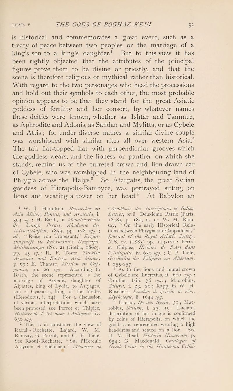 is historical and commemorates a great event, such as a treaty of peace between two peoples or the marriage of a king’s son to a king’s daughter.1 But to this view it has been rightly objected that the attributes of the principal figures prove them to be divine or priestly, and that the scene is therefore religious or mythical rather than historical. With regard to the two personages who head the processions and hold out their symbols to each other, the most probable opinion appears to be that they stand for the great Asiatic goddess of fertility and her consort, by whatever names these deities were known, whether as Ishtar and Tammuz, as Aphrodite and Adonis, as Sandan and Mylitta, or as Cybele and Attis ; for under diverse names a similar divine couple was worshipped with similar rites all over western Asia.2 The tall flat-topped hat with perpendicular grooves which the goddess wears, and the lioness or panther on which she stands, remind us of the turreted crown and lion-drawn car of Cybele, who was worshipped in the neighbouring land of Phrygia across the Halys.3 So Atargatis, the great Syrian goddess of Hierapolis-Bambyce, was portrayed sitting on lions and wearing a tower on her head.4 At Babylon an 1 W. J. Hamilton, Researches in Asia Minor, Pontus, and Armenia, i. 394 sq. ; H. Barth, in Monatsberichte der konigl. Preuss. Akademie der Wis sense haften, 1859, pp. 128 sqq. ; id., “ Reise von Trapezunt,” Ergdn- zungsheft zu Peter manrFs Geograph. Mittheilungen (No. 2) (Gotha, i860), pp. 45 sq. ; H. F. Tozer, Turkish Armenia and Eastern Asia Minor, p. 69 ; E. Chantre, Mission en Cap- padoce, pp. 20 sqq. According to Barth, the scene represented is the marriage of Aryenis, daughter of Alyattes, king of Lydia, to Astyages, son of Cyaxares, king of the Medes (Herodotus, i. 74). For a discussion of various interpretations which have been proposed see Perrot et Chipiez, Histoire de l'Art dans FAntiquite, iv. 63° sqq. 2 This is in substance the view of Raoul - Rochette, Lajard, W. M. Ramsay, G. Perrot, and C. P. Tiele. See Raoul-Rochette, “ Sur l’Hercule Assyrien et Phenicien,” Memoires de FAcadimie des Inscriptions et Belles- Lettres, xvii. Deuxieme Partie (Paris, 1848), p. 180, n. 1 ; W. M. Ram¬ say, “ On the early Historical Rela¬ tions between Phrygia and Cappadocia,” Journal of the Royal Asiatic Society, N.S. xv. (18S5) pp. 113-120; Perrot et Chipiez, Histoire de VArt dans I Antiquite, iv. 630 sqq. ; C. P. Tiele, Geschichte der Religion im A Iter turn, i- 255-257. 3 As to the lions and mural crown of Cybele see Lucretius, ii. 600 sqq. ; Catullus, lxiii. 76 sqq. ; Macrobius, Saturn, i. 23. 20 ; Rapp, in W. H. Roscher’s Lexikon d. griech. u. rom. Mythologie, ii. 1644 sqq. 4 Lucian, De dea Syria, 31 ; Mac¬ robius, Saturn, i. 23. 19. Lucian’s description of her image is confirmed by coins of Hierapolis, on which the goddess is represented wearing a high headdress and seated on a lion. See B. V. Head, Historia Numorum, p. 654 ; G. Macdonald, Catalogue of Greek Coins in the Hunterian Collec-