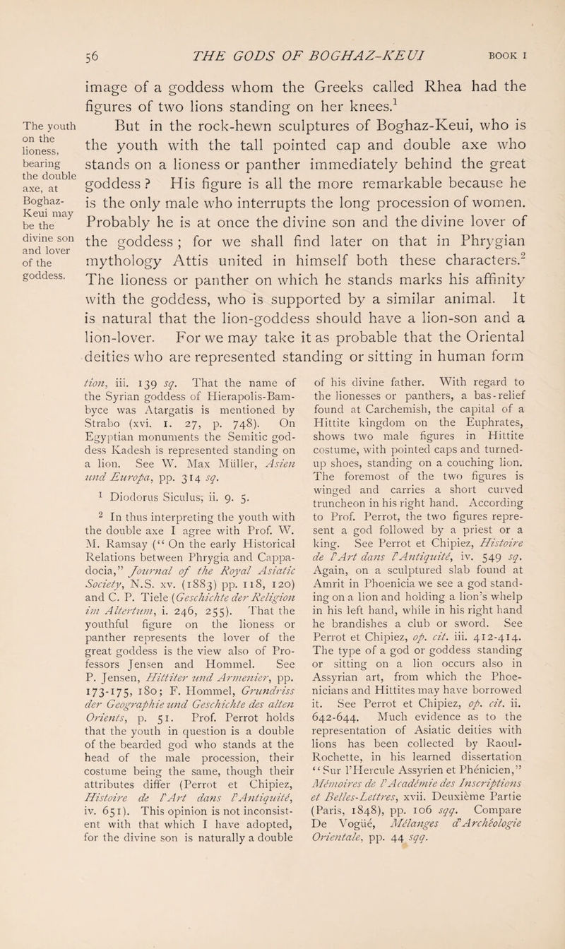 The youth on the lioness, bearing the double axe, at Boghaz- Keui may be the divine son and lover of the goddess. image of a goddess whom the Greeks called Rhea had the figures of two lions standing on her knees.1 But in the rock-hewn sculptures of Boghaz-Keui, who is the youth with the tall pointed cap and double axe who stands on a lioness or panther immediately behind the great goddess ? His figure is all the more remarkable because he is the only male who interrupts the long procession of women. Probably he is at once the divine son and the divine lover of the goddess ; for we shall find later on that in Phrygian mythology Attis united in himself both these characters.2 The lioness or panther on which he stands marks his affinity with the goddess, who is supported by a similar animal. It is natural that the lion-goddess should have a lion-son and a lion-lover. For we may take it as probable that the Oriental deities who are represented standing or sitting in human form tion, iii. 139 sq. That the name of the Syrian goddess of Hierapolis-Bam- byce was Atargatis is mentioned by Strabo (xvi. 1. 27, p. 748). On Egyptian monuments the Semitic god¬ dess Kadesh is represented standing on a lion. See W. Max Muller, Asien und Europa, pp. 314 sq. 1 Diodorus Siculus; ii. 9. 5. 2 In thus interpreting the youth with the double axe I agree with Prof. W. M. Ramsay (“ On the early Historical Relations between Phrygia and Cappa¬ docia,” Journal of the Royal Asiatic Society, N.S. xv. (1883) pp. 118, 120) and C. P. Tiele (Geschichte der Religion im Altertum, i. 246, 255). That the youthful figure on the lioness or panther represents the lover of the great goddess is the view also of Pro¬ fessors Jensen and Hommel. See P. Jensen, Hittiter und Armenier, pp. 173-175, 180; F. Hommel, Grundriss der Geographie und Geschichte des alten Orients, p. 51. Prof. Perrot holds that the youth in question is a double of the bearded god who stands at the head of the male procession, their costume being the same, though their attributes differ (Perrot et Chipiez, Histoire de 1'Art dans P AntiquitP, iv. 651). This opinion is not inconsist¬ ent with that which I have adopted, for the divine son is naturally a double of his divine father. With regard to the lionesses or panthers, a bas-relief found at Carchemish, the capital of a Hittite kingdom on the Euphrates, shows two male figures in Hittite costume, with pointed caps and turned- up shoes, standing on a couching lion. The foremost of the two figures is winged and carries a short curved truncheon in his right hand. According to Prof. Perrot, the two figures repre¬ sent a god followed by a priest or a king. See Perrot et Chipiez, Histoire de PArt dans P AntiquitP, iv. 549 sq. Again, on a sculptured slab found at Amrit in Phoenicia we see a god stand¬ ing on a lion and holding a lion’s whelp in his left hand, while in his right hand he brandishes a club or sword. See Perrot et Chipiez, op. cit. iii. 412-414. The type of a god or goddess standing or sitting on a lion occurs also in Assyrian art, from which the Phoe¬ nicians and Hittites may have borrowed it. See Perrot et Chipiez, op. cit. ii. 642-644. Much evidence as to the representation of Asiatic deities with lions has been collected by Raoul- Rochette, in his learned dissertation “ Sur l’Hercule Assyrien et Phenicien,” MPmoires de P AcadPmie des Inscriptions et Belles-Lettres, xvii. Deuxieme Partie (Paris, 1848), pp. 106 sqq. Compare De Vogue, MRanges cP Archeologie Orientate, pp. 44 sqq.
