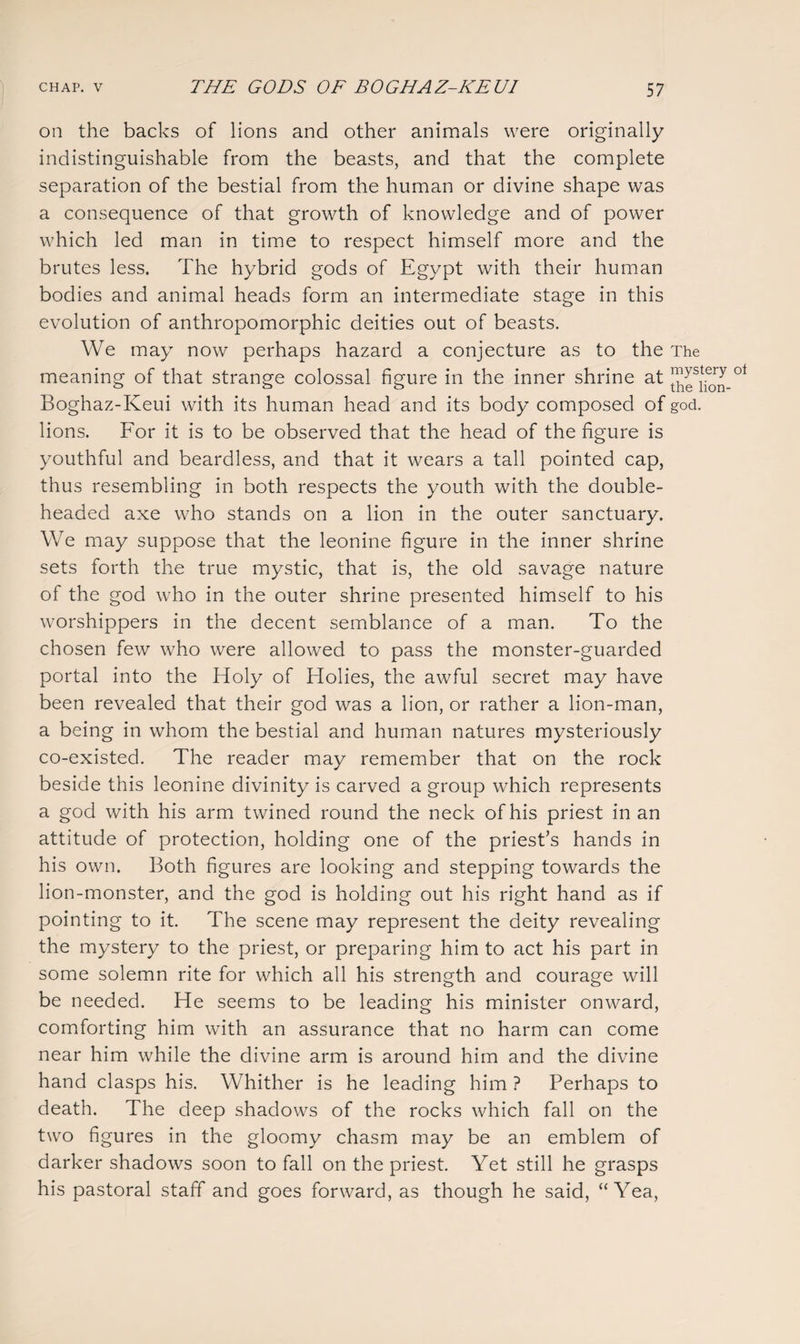 on the backs of lions and other animals were originally indistinguishable from the beasts, and that the complete separation of the bestial from the human or divine shape was a consequence of that growth of knowledge and of power which led man in time to respect himself more and the brutes less. The hybrid gods of Egypt with their human bodies and animal heads form an intermediate stage in this evolution of anthropomorphic deities out of beasts. We may now perhaps hazard a conjecture as to the The meaning of that strange colossal figure in the inner shrine at ot Boghaz-Keui with its human head and its body composed of god. lions. For it is to be observed that the head of the figure is youthful and beardless, and that it wears a tall pointed cap, thus resembling in both respects the youth with the double¬ headed axe who stands on a lion in the outer sanctuary. We may suppose that the leonine figure in the inner shrine sets forth the true mystic, that is, the old savage nature of the god who in the outer shrine presented himself to his worshippers in the decent semblance of a man. To the chosen few who were allowed to pass the monster-guarded portal into the Holy of Holies, the awful secret may have been revealed that their god was a lion, or rather a lion-man, a being in whom the bestial and human natures mysteriously co-existed. The reader may remember that on the rock beside this leonine divinity is carved a group which represents a god with his arm twined round the neck of his priest in an attitude of protection, holding one of the priest’s hands in his own. Both figures are looking and stepping towards the lion-monster, and the god is holding out his right hand as if pointing to it. The scene may represent the deity revealing the mystery to the priest, or preparing him to act his part in some solemn rite for which all his strength and courage will be needed. He seems to be leading his minister onward, comforting him with an assurance that no harm can come near him while the divine arm is around him and the divine hand clasps his. Whither is he leading him ? Perhaps to death. The deep shadows of the rocks which fall on the two figures in the gloomy chasm may be an emblem of darker shadows soon to fall on the priest. Yet still he grasps his pastoral staff and goes forward, as though he said, “Yea,