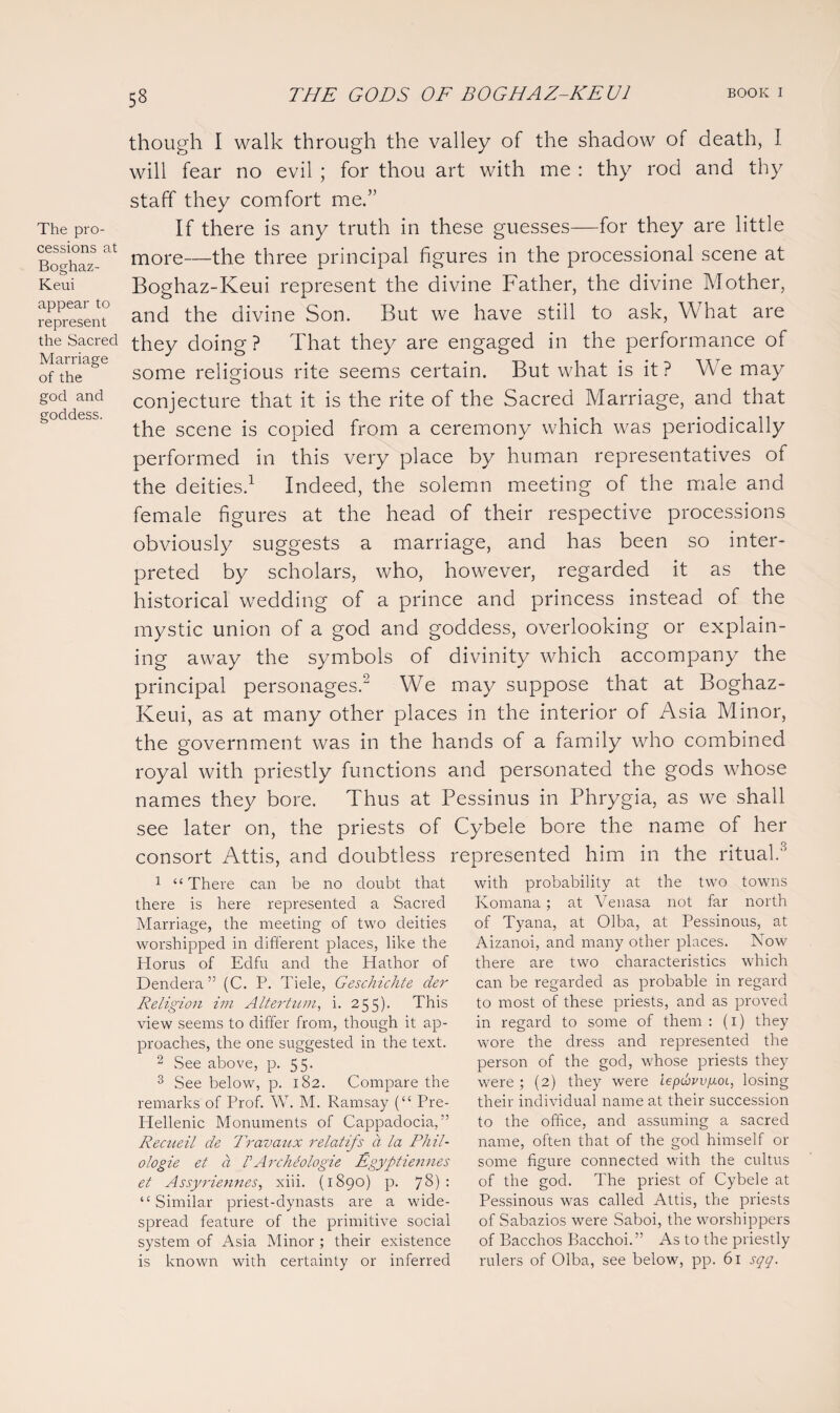 53 The pro¬ cessions at Boghaz- Keui appear to represent the Sacred Marriage of the god and goddess. though I walk through the valley of the shadow of death, I will fear no evil ; for thou art with me : thy rod and thy staff they comfort me.” If there is any truth in these guesses—for they are little more—the three principal figures in the processional scene at Boghaz-Keui represent the divine Father, the divine Mother, and the divine Son. But we have still to ask, What are they doing ? That they are engaged in the performance of some religious rite seems certain. But what is it ? W e may conjecture that it is the rite of the Sacred Marriage, and that the scene is copied from a ceremony which was periodically performed in this very place by human representatives of the deities.1 Indeed, the solemn meeting of the male and female figures at the head of their respective processions obviously suggests a marriage, and has been so inter¬ preted by scholars, who, however, regarded it as the historical wedding of a prince and princess instead of the mystic union of a god and goddess, overlooking or explain¬ ing away the symbols of divinity which accompany the principal personages.2 We may suppose that at Boghaz- Keui, as at many other places in the interior of Asia Minor, the government was in the hands of a family who combined royal with priestly functions and personated the gods whose names they bore. Thus at Pessinus in Phrygia, as we shall see later on, the priests of Cybele bore the name of her consort Attis, and doubtless represented him in the ritual.3 1 “There can be no doubt that there is here represented a Sacred Marriage, the meeting of two deities worshipped in different places, like the Horus of Edfu and the Hathor of Dendera ” (C. P. Tiele, Geschichte der Religion im Altertum, i. 255). This view seems to differ from, though it ap¬ proaches, the one suggested in the text. 2 See above, p. 55. 3 See below, p. 182. Compare the remarks of Prof. W. M. Ramsay (“ Pre- Hellenic Monuments of Cappadocia,” Rectieil de Travaux relatifs d la Phil- ologie et a PArchiologie Egyptiennes et Assyriemies, xiii. (1890) p. 78) : “Similar priest-dynasts are a wide¬ spread feature of the primitive social system of Asia Minor ; their existence is known with certainty or inferred with probability at the two towns Komana; at Venasa not far north of Tyana, at Olba, at Pessinous, at Aizanoi, and many other places. Now there are two characteristics which can be regarded as probable in regard to most of these priests, and as proved in regard to some of them : (1) they wore the dress and represented the person of the god, whose priests they were ; (2) they were lepHoyoi, losing their individual name at their succession to the office, and assuming a sacred name, often that of the god himself or some figure connected with the cultus O of the god. The priest of Cybele at Pessinous was called Attis, the priests of Sabazios were Saboi, the worshippers of Bacchos Bacchoi.” As to the priestly rulers of Olba, see below, pp. 61 sqq.