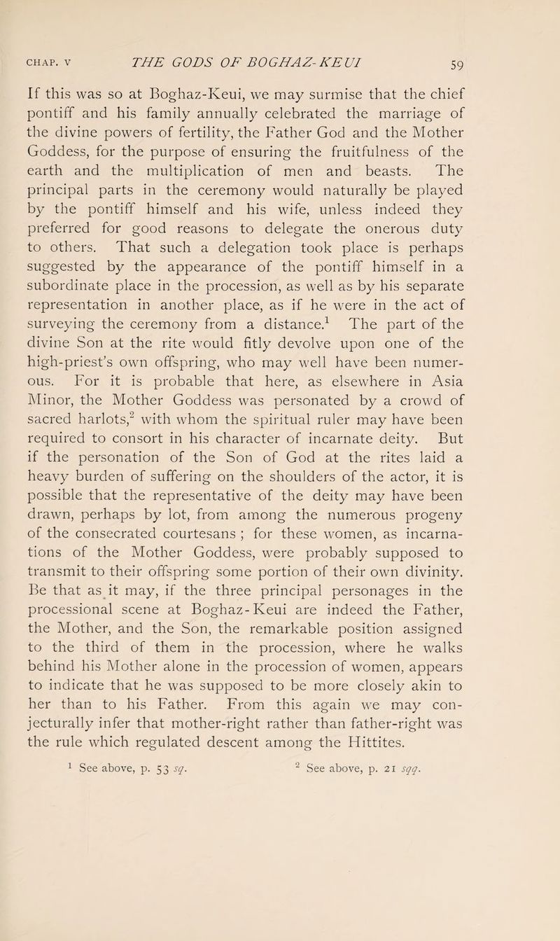 If this was so at Boghaz-Keui, we may surmise that the chief pontiff and his family annually celebrated the marriage of the divine powers of fertility, the Father God and the Mother Goddess, for the purpose of ensuring the fruitfulness of the earth and the multiplication of men and beasts. The principal parts in the ceremony would naturally be played by the pontiff himself and his wife, unless indeed they preferred for good reasons to delegate the onerous duty to others. That such a delegation took place is perhaps suggested by the appearance of the pontiff himself in a subordinate place in the procession, as well as by his separate representation in another place, as if he were in the act of surveying the ceremony from a distance.1 The part of the divine Son at the rite would fitly devolve upon one of the high-priest’s own offspring, who may well have been numer¬ ous. For it is probable that here, as elsewhere in Asia Minor, the Mother Goddess was personated by a crowd of sacred harlots,2 with whom the spiritual ruler may have been required to consort in his character of incarnate deity. But if the personation of the Son of God at the rites laid a heavy burden of suffering on the shoulders of the actor, it is possible that the representative of the deity may have been drawn, perhaps by lot, from among the numerous progeny of the consecrated courtesans ; for these women, as incarna¬ tions of the Mother Goddess, were probably supposed to transmit to their offspring some portion of their own divinity. Be that as it may, if the three principal personages in the processional scene at Boghaz-Keui are indeed the Father, the Mother, and the Son, the remarkable position assigned to the third of them in the procession, where he walks behind his Mother alone in the procession of women, appears to indicate that he was supposed to be more closely akin to her than to his Father. From this again we may con- jecturally infer that mother-right rather than father-right was the rule which regulated descent among the Hittites. 1 See above, p. 53 sq. 2 See above, p. 21 sqq.