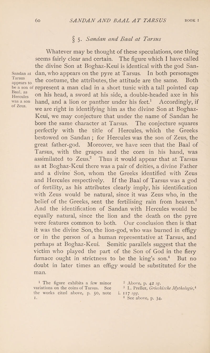 § 5. Sandan and Baal at Tarsus Whatever may be thought of these speculations, one thing seems fairly clear and certain. The figure which I have called the divine Son at Boghaz-Keui is identical with the god San- Sandan at dan, who appears on the pyre at Tarsus. In both personages the costume, the attributes, the attitude are the same. Both iipptidTS 3 be a son of represent a man clad in a short tunic with a tall pointed cap Hercules on his head, a sword at his side, a double-headed axe in his was a son hand, and a lion or panther under his feet.1 Accordingly, if of Zgus. . we are right in identifying him as the divine Son at Boghaz- Keui, we may conjecture that under the name of Sandan he bore the same character at Tarsus. The conjecture squares perfectly with the title of Hercules, which the Greeks bestowed on Sandan ; for Hercules was the son of Zeus, the great father-god. Moreover, we have seen that the Baal of Tarsus, with the grapes and the corn in his hand, was assimilated to Zeus.2 Thus it would appear that at Tarsus as at Boghaz-Keui there was a pair of deities, a divine Father and a divine Son, whom the Greeks identified with Zeus and Hercules respectively. If the Baal of Tarsus was a god of fertility, as his attributes clearly imply, his identification with Zeus would be natural, since it was Zeus who, in the belief of the Greeks, sent the fertilising rain from heaven.3 And the identification of Sandan with Hercules would be equally natural, since the lion and the death on the pyre were features common to both. Our conclusion then is that it was the divine Son, the lion-god, who was burned in effigy or in the person of a human representative at Tarsus, and perhaps at Boghaz-Keui. Semitic parallels suggest that the victim who played the part of the Son of God in the fiery furnace ought in strictness to be the king’s son.4 But no doubt in later times an effigy would be substituted for the man. 1 The figure exhibits a few minor variations on the coins of Tarsus. See the works cited above, p. 50, note 1. 2 Above, p. 42 sq. :i L. Preller, Griechische Mythologies i. 117 sqq. 4 See above, p. 34.