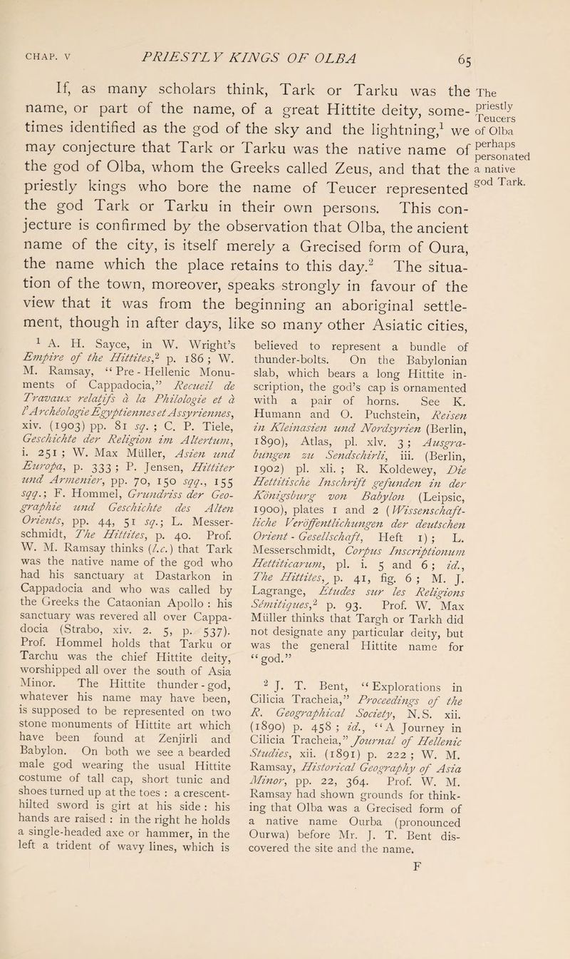 If, as many scholars think, Tark or Tarku was the name, or part of the name, of a great Hittite deity, some¬ times identified as the god of the sky and the lightning,1 we may conjecture that Tark or Tarku was the native name of the god of Olba, whom the Greeks called Zeus, and that the priestly kings who bore the name of Teucer represented the god Tark or Tarku in their own persons. This con¬ jecture is confirmed by the observation that Olba, the ancient name of the city, is itself merely a Grecised form of Oura, the name which the place retains to this day.2 The situa¬ tion of the town, moreover, speaks strongly in favour of the view that it was from the beginning an aboriginal settle¬ ment, though in after days, like so many other Asiatic cities, The priestly Teucers of Olba perhaps personated a native god Tark. 1 A. H. Sayce, in W. Wright’s Empire of the Hittites2 p. 186 ; W. M. Ramsay, “ Pre - Hellenic Monu¬ ments of Cappadocia,” Recueil de Travaux relatifs a la Philologie et a l1 A rcheologie Egyptiennes et Assyriennes, xiv. (1903) pp. 81 sq. ; C. P. Tiele, Geschichte der Religion im A Iter tarn, i. 251 ; W. Max Muller, Asien und Euro pa, p. 333 ; P. Jensen, Ilittiter und Armenier, pp. 70, 150 sqq., 155 sqq.; F. Hommel, Grundrissder Geo- graphie und Geschichte des Alien Orients, pp. 44, 51 sq.; L. Messer- schmidt, The Hittites, p. 40. Prof. W. M. Ramsay thinks (l.c.) that Tark was the native name of the god who had his sanctuary at Dastarkon in Cappadocia and who was called by the Greeks the Cataonian Apollo : his sanctuary was revered all over Cappa¬ docia (Strabo, xiv. 2. 5, p. 537). Prof. Plommel holds that Tarku or Tarchu was the chief Hittite deity, worshipped all over the south of Asia Minor. The Hittite thunder - god, whatever his name may have been, is supposed to be represented on two stone monuments of Hittite art which have been found at Zenjirli and Babylon. On both we see a bearded male god wearing the usual Hittite costume of tall cap, short tunic and shoes turned up at the toes : a crescent- hilted sword is girt at his side : his hands are raised : in the right he holds a single-headed axe or hammer, in the left a trident of wavy lines, which is believed to represent a bundle of thunder-bolts. On the Babylonian slab, which bears a long Hittite in¬ scription, the god’s cap is ornamented with a pair of horns. See K. Humann and O. Puchstein, Reisen in Kleinasien und Nordsyrien (Berlin, 1890), Atlas, pi. xiv. 3 ; Ausgra- bungen zu Sends chirli, iii. (Berlin, 1902) pi. xli. ; R. Koldewey, Die Hettitische Inschrift gefunden in der Konigsburg von Babylon (Leipsic, 1900), plates 1 and 2 (Wissenschaft- liche Verojfentlichtingen der deutschen Orient - Gesellschaft, Heft 1) ; L. Messerschmidt, Corpus Inscriptionum Hettiticarum, pi. i. 5 and 6; id.. The Hittites^ p. 41, fig. 6 ; M. J. Lagrange, Etttdes sur les Religions Semitiques,2 p. 93. Prof. W. Max Muller thinks that Targh or Tarkh did not designate any particular deity, but was the general Hittite name for “ god.” 2 J. T. Bent, “Explorations in Cilicia Tracheia,” Proceedings of the R. Geographical Society, N. S. xii. (1890) p. 458; id., “A Journey in Cilicia Tracheia,” Journal of Hellenic Studies, xii. (1891) p. 222; W. M. Ramsay, Historical Geography of Asia Minor, pp. 22, 364. Prof. W. M. Ramsay had shown grounds for think¬ ing that Olba was a Grecised form of a native name Ourba (pronounced Ourwa) before Mr. J. T. Bent dis¬ covered the site and the name. F