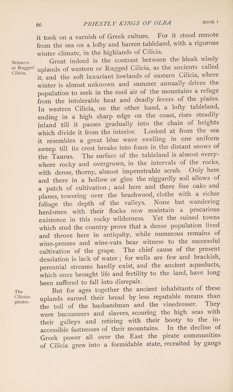 Western or Rugged Cilicia. The Cilician pirates. it took on a varnish of Greek culture. For it stood 1 emote from the sea on a lofty and barren tableland, with a rigorous winter climate, in the highlands of Cilicia. Great indeed is the contrast between the bleak windy uplands of western or Rugged Cilicia, as the ancients called it, and the soft luxuriant lowlands of eastern Cilicia, where winter is almost unknown and summer annually drives the population to seek in the cool air of the mountains a refuge from the intolerable heat and deadly fevers of the plains. In western Cilicia, on the other hand, a lofty tableland, ending in a high sharp edge on the coast, rises steadily inland till it passes gradually into the chain of heights which divide it from the interior. Looked at from the sea it resembles a great blue wave swelling in one unifoim sweep till its crest breaks into foam in the distant snows of the Taurus. The surface of the tableland is almost every¬ where rocky and overgrown, in the intervals of the rocks, with dense, thorny, almost impenetrable scrub. Only here and there in a hollow or glen the niggardly soil allows of a patch of cultivation ; and here and there fine oaks and planes, towering over the brushwood, clothe with a richer foliage the depth of the valleys. None but wandering herdsmen with their flocks now maintain a precarious existence in this rocky wilderness. Yet the ruined towns which stud the country prove that a dense population, lived and throve here in antiquity, while numerous remains of wine-presses and wine-vats bear witness to the successful cultivation of the grape. The chief cause of the present desolation is lack of water ; for wells are few and brackish, perennial streams hardly exist, and the ancient aqueducts, which once brought life and fertility to the land, have long been suffered to fall into disrepair. But for ages together the ancient inhabitants of these uplands earned their bread by less reputable means than the toil of the husbandman and the vinedresser. They were buccaneers and slavers, scouring the high seas with their galleys and retiring with their booty to the in¬ accessible fastnesses of their mountains. In the decline of Greek power all over the East the piiate communities of Cilicia grew into a formidable state, recruited by gangs