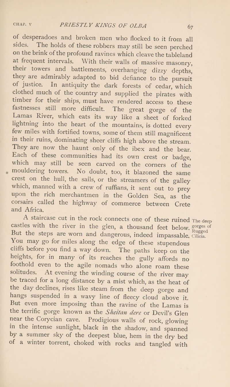 of desperadoes and broken men who flocked to it from all sides. The holds of these robbers may still be seen perched on the brink of the profound ravines which cleave the tableland at fiequent intervals. With their walls of massive masonry, their towers and battlements, overhanging dizzy depths, they are admirably adapted to bid defiance to the pursuit of justice. In antiquity the dark forests of cedar, which clothed much of the country and supplied the pirates with timber for their ships, must have rendered access to these fastnesses still more difficult. The great gorge of the Lamas River, which eats its way like a sheet of forked lightning into the heart of the mountains, is dotted every few miles with fortified towns, some of them still magnificent in theii luins, dominating sheer cliffs high above the stream. They are now the haunt only of the ibex and the bear. Each of these communities had its own crest or badge, which may still be seen carved on the corners of the mouldering towers. No doubt, too, it blazoned the same crest on the hull, the sails, or the streamers of the galley which, manned with a crew of ruffians, it sent out to prey upon the rich merchantmen in the Golden Sea, as the coisails called the highway of commerce between Crete and Africa. A staiicase cut in the rock connects one of these ruined The deep castles with the river in the glen, a thousand feet below. gorges of But the steps are worn and dangerous, indeed impassable. Cilicia. You may go for miles along the edge of these stupendous cliffs before you find a way down, fl he paths keep on the heights, for in many of its reaches the gully affords no foothold even to the agile nomads who alone roam these solitudes. At evening the winding course of the river may be traced for a long distance by a mist which, as the heat of the day declines, rises like steam from the deep gorge and hangs suspended in a wavy line of fleecy cloud above it. But even more imposing than the ravine of the Lamas is the terrific gorge known as the Sheitan dere or Devil’s Glen near the Corycian cave. Prodigious walls of rock, glowing in the intense sunlight, black in the shadow, and spanned by a summer sky of the deepest blue, hem in the dry bed of a winter torrent, choked with rocks and tangled with