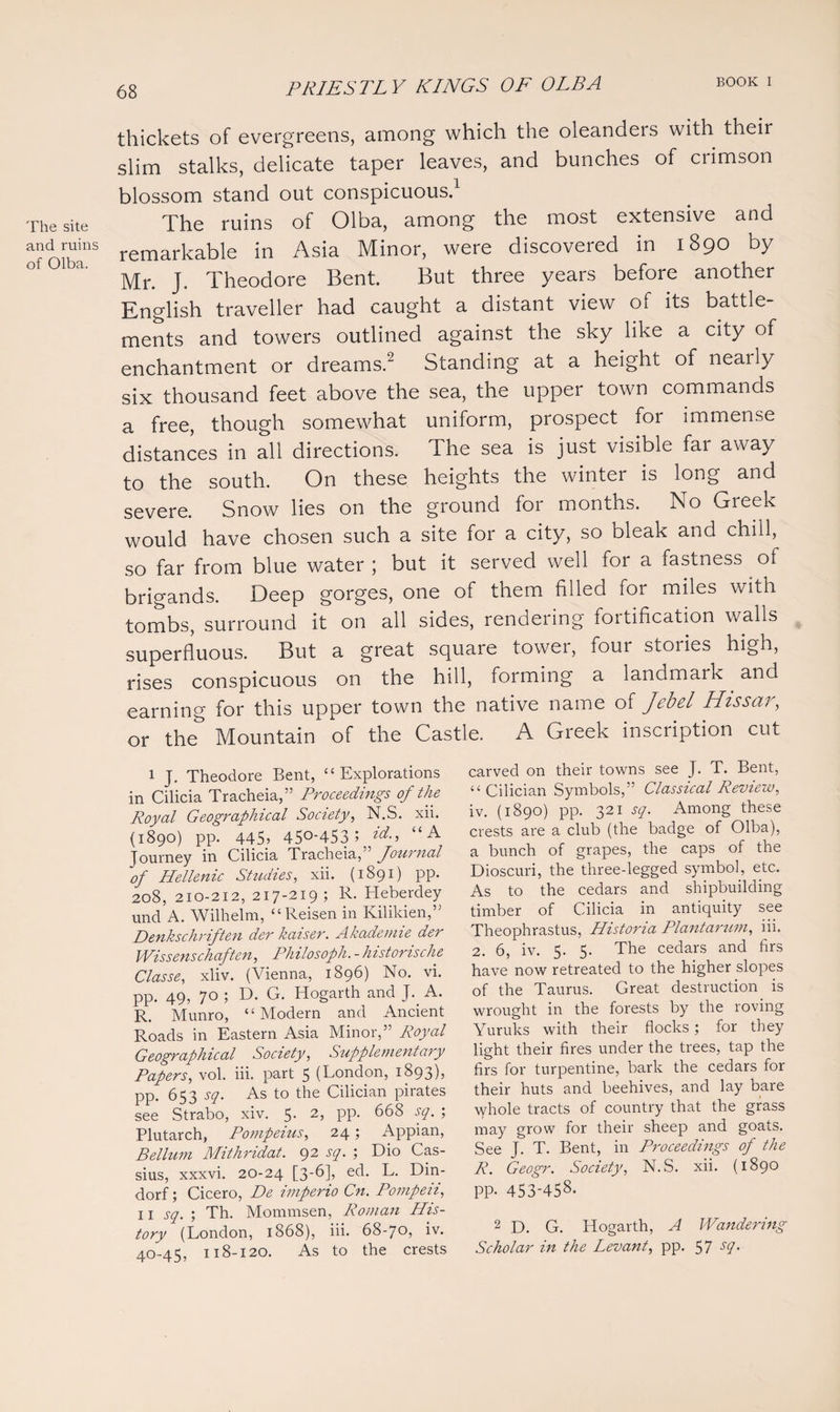 The site and ruins of Olba. thickets of evergreens, among which the oleanders with their slim stalks, delicate taper leaves, and bunches of crimson blossom stand out conspicuous.1 The ruins of Olba, among the most extensive and remarkable in Asia Minor, were discovered in 1890 by Mr. J. Theodore Bent. But three years before another English traveller had caught a distant view of its battle¬ ments and towers outlined against the sky like a city of enchantment or dreams.2 Standing at a height of nearly six thousand feet above the sea, the upper town commands a free, though somewhat uniform, prospect for immense distances in all directions. The sea is just visible far away to the south. On these heights the winter is long and severe. Snow lies on the ground for months. No Greek would have chosen such a site for a city, so bleak and chill, so far from blue water; but it served well for a fastness of brigands. Deep gorges, one of them filled for miles with tombs, surround it on all sides, rendering fortification walls superfluous. But a great square tower, four stories high, rises conspicuous on the hill, forming a landmark and earning for this upper town the native name of Jebel Hissar, or the Mountain of the Castle. A Greek inscription cut carved on their towns see J. T. Bent, “ Cilician Symbols,” Classical Review, iv. (1890) pp. 321 sq. Among these crests are a club (the badge of Olba), a bunch of grapes, the caps of the Dioscuri, the three-legged symbol, etc. As to the cedars and shipbuilding timber of Cilicia in antiquity see Theophrastus, Historia Plantarum, iii. 2. 6, iv. 5. 5. The cedars and firs have now retreated to the higher slopes of the Taurus. Great destruction is wrought in the forests by the roving Yuruks with their flocks; for they light their fires under the trees, tap the firs for turpentine, bark the cedars for their huts and beehives, and lay bare whole tracts of country that the grass may grow for their sheep and goats. See J. T. Bent, in Proceedings of the R. Geogr. Society, N.S. xii. (1890 PP- 453-458- 2 D. G. Hogarth, A Wandering Scholar in the Levant, pp. 57 scl- 1 J. Theodore Bent, “Explorations in Cilicia Tracheia,” Proceedings of the Royal Geographical Society, N.S. xii. (1890) pp. 445? 45°-453 5 “A Journey in Cilicia Tracheia,” Journal of Hellenic Studies, xii. (1891) pp. 208, 210-212, 217-219; R. Heberdey und A. Wilhelm, “Reisen in Kilikien,” Denkschriften der kaiser. Akademie der Wissenschaften, Philosoph. - historische Classe, xliv. (Vienna, 1896) No. vi. pp. 49, 70 ; D. G. Hogarth and J. A. R. Munro, “Modern and Ancient Roads in Eastern Asia Minor,” Royal Geographical Society, Supplementary Papers, vol. iii. part 5 (London, 1893)? PP- 653 sq. As to the Cilician pirates see Strabo, xiv. 5. 2, pp. 668 sq. ; Plutarch, Pompeius, 24; Appian, Bellum Mithridat. 92 sq. ; Dio Cas¬ sius, xxxvi. 20-24 [3-6], ed. L. Din- dorf; Cicero, De imperio Cn. Pompeii, 11 sq. ; Th. Mommsen, Roman His¬ tory (London, 1868), iii. 68-70, iv. 40-45, 118-120. As to the crests