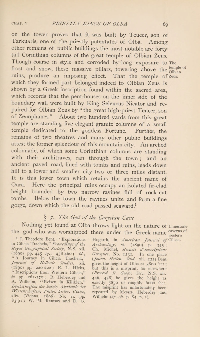 on the tower proves that it was built by Teucer, son of Tarkuaris, one of the priestly potentates of Olba. Among other remains of public buildings the most notable are forty tall Corinthian columns of the great temple of Olbian Zeus. Though coarse in style and corroded by long exposure to The frost and snow, these massive pillars, towering above the of ruins, produce an imposing effect. That the temple of Zeus, which they formed part belonged indeed to Olbian Zeus is shown by a Greek inscription found within the sacred area, which records that the pent-houses on the inner side of the boundary wall were built by King Seleucus Nicator and re¬ paired for Olbian Zeus by “ the great high-priest Teucer, son of Zenophanes.” About two hundred yards from this great temple are standing five elegant granite columns of a small temple dedicated to the goddess Fortune. Further, the remains of two theatres and many other public buildings attest the former splendour of this mountain city. An arched colonnade, of which some Corinthian columns are standing with their architraves, ran through the town ; and an ancient paved road, lined with tombs and ruins, leads down hill to a lower and smaller city two or three miles distant. It is this lower town which retains the ancient name of Oura. Here the principal ruins occupy an isolated fir-clad height bounded by two narrow ravines full of rock-cut tombs. Below the town the ravines unite and form a fine gorge, down which the old road passed seaward.1 7. The God of the Corycian Cave Nothing yet found at Olba throws light on the nature of Limestone the god who was worshipped there under the Greek name western caverns of 1 J. Theodore Bent, “ Explorations in Cilicia Tracheia,” Proceedings of the Royal Geographical Society, N.S. xii. (1890) pp. 445 sq., 458-460; id., “ A Journey in Cilicia Tracheia,” Journal of Hellenic Studies, xii. (1890) pp. 220-222; E. L. Hicks, “Inscriptions from Western Cilicia,” ib. pp. 262-270; R. Heberdey und A. Wilhelm, “ Reisen in Kilikien,” Denkschriften der kaisir. Akademie der Wissenschaften, Philos.-histor. Classe, xliv. (Vienna, 1896) No. vi. pp. 83-91 ; W. M. Ramsay and D. G. Hogarth, in American Journal of Cilicia. Archaeology, vi. (1890) p. 345 ; Ch. Michel, Recueil d’ Inscriptions Grecques, No. 1231. In one place (fourn. Hellen. Stud. xii. 222) Bent gives the height of Olba as 3800 feet ; but this is a misprint, for elsewhere (Proceed. R. Geogr. Soc., N.S. xii. 446, 458) he gives the height as exactly 5850 or roughly 6000 feet. The misprint has unfortunately been repeated by Messrs. Heberdey and Wilhelm (op. cit. p. 84, n. 1).