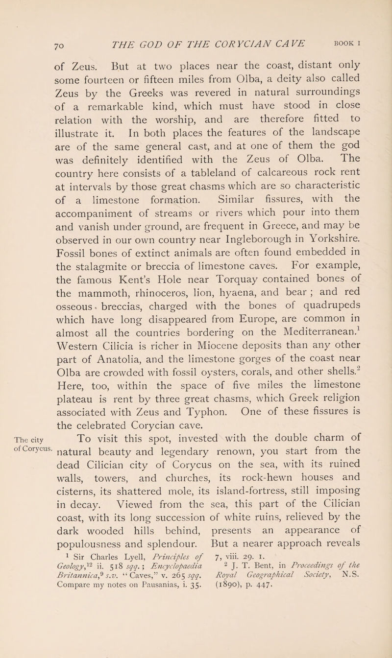 ;o of Zeus. But at two places near the coast, distant only some fourteen or fifteen miles from Olba, a deity also called Zeus by the Greeks was revered in natural surroundings of a remarkable kind, which must have stood in close relation with the worship, and are therefore fitted to illustrate it. In both places the features of the landscape are of the same general cast, and at one of them the god was definitely identified with the Zeus of Olba. The country here consists of a tableland of calcareous rock rent at intervals by those great chasms which are so characteristic of a limestone formation. Similar fissures, with the accompaniment of streams or rivers which pour into them and vanish under ground, are frequent in Greece, and may be observed in our own country near Ingleborough in Yorkshire. Fossil bones of extinct animals are often found embedded in the stalagmite or breccia of limestone caves. For example, the famous Kent’s Hole near Torquay contained bones of the mammoth, rhinoceros, lion, hyaena, and bear ; and red osseous. breccias, charged with the bones of quadrupeds which have long disappeared from Europe, are common in almost all the countries bordering on the Mediterranean.1 Western Cilicia is richer in Miocene deposits than any other part of Anatolia, and the limestone gorges of the coast near Olba are crowded with fossil oysters, corals, and other shells.2 Here, too, within the space of five miles the limestone plateau is rent by three great chasms, which Greek religion associated with Zeus and Typhon. One of these fissures is the celebrated Corycian cave. The city To visit this spot, invested with the double charm of ofCorycus. naqurai beauty and legendary renown, you start from the dead Cilician city of Corycus on the sea, with its ruined walls, towers, and churches, its rock-hewn houses and cisterns, its shattered mole, its island-fortress, still imposing in decay. Viewed from the sea, this part of the Cilician coast, with its long succession of white ruins, relieved by the dark wooded hills behind, presents an appearance of populousness and splendour. But a nearer approach reveals 1 Sir Charles Lyell, Principles of 7, viii. 29. 1. Geology ii. 518 sqq. ; Encyclopaedia 2 J. T. Bent, in Proceedings of the Britannic a f s.v. “ Caves,” v. 265 sqq. Royal Geographical Society, N.S. Compare my notes on Pausanias, i. 35. (1890), p. 447.