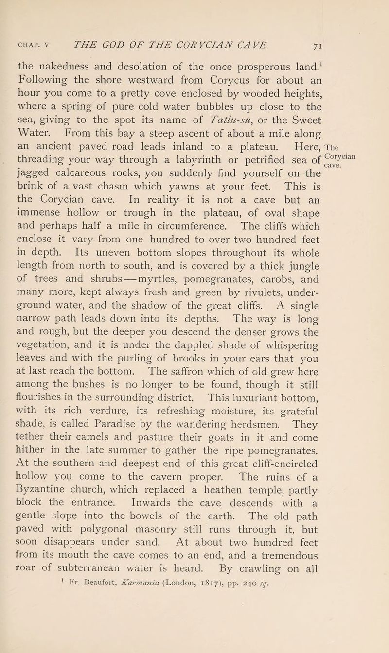 the nakedness and desolation of the once prosperous land.1 Following the shore westward from Corycus for about an hour you come to a pretty cove enclosed by wooded heights, where a spring of pure cold water bubbles up close to the sea, giving to the spot its name of Tatlu-su, or the Sweet Water. From this bay a steep ascent of about a mile along an ancient paved road leads inland to a plateau. Here, The threading your way through a labyrinth or petrified sea of ^°rJcian jagged calcareous rocks, you suddenly find yourself on the brink of a vast chasm which yawns at your feet. This is the Corycian cave. In reality it is not a cave but an immense hollow or trough in the plateau, of oval shape and perhaps half a mile in circumference. The cliffs which enclose it vary from one hundred to over two hundred feet in depth. Its uneven bottom slopes throughout its whole length from north to south, and is covered by a thick jungle of trees and shrubs — myrtles, pomegranates, carobs, and many more, kept always fresh and green by rivulets, under¬ ground water, and the shadow of the great cliffs. A single narrow path leads down into its depths. The way is long and rough, but the deeper you descend the denser grows the vegetation, and it is under the dappled shade of whispering leaves and with the purling of brooks in your ears that you at last reach the bottom. The saffron which of old grew here among the bushes is no longer to be found, though it still flourishes in the surrounding district. This luxuriant bottom, with its rich verdure, its refreshing moisture, its grateful shade, is called Paradise by the wandering herdsmen. They tether their camels and pasture their goats in it and come hither in the late summer to gather the ripe pomegranates. At the southern and deepest end of this great cliff-encircled hollow you come to the cavern proper. The ruins of a Byzantine church, which replaced a heathen temple, partly block the entrance. Inwards the cave descends with a gentle slope into the bowels of the earth. The old path paved with polygonal masonry still runs through it, but soon disappears under sand. At about two hundred feet from its mouth the cave comes to an end, and a tremendous roar of subterranean water is heard. By crawling on all 1 Fr. Beaufort, Karmania (London, 1817), pp. 240 sq.