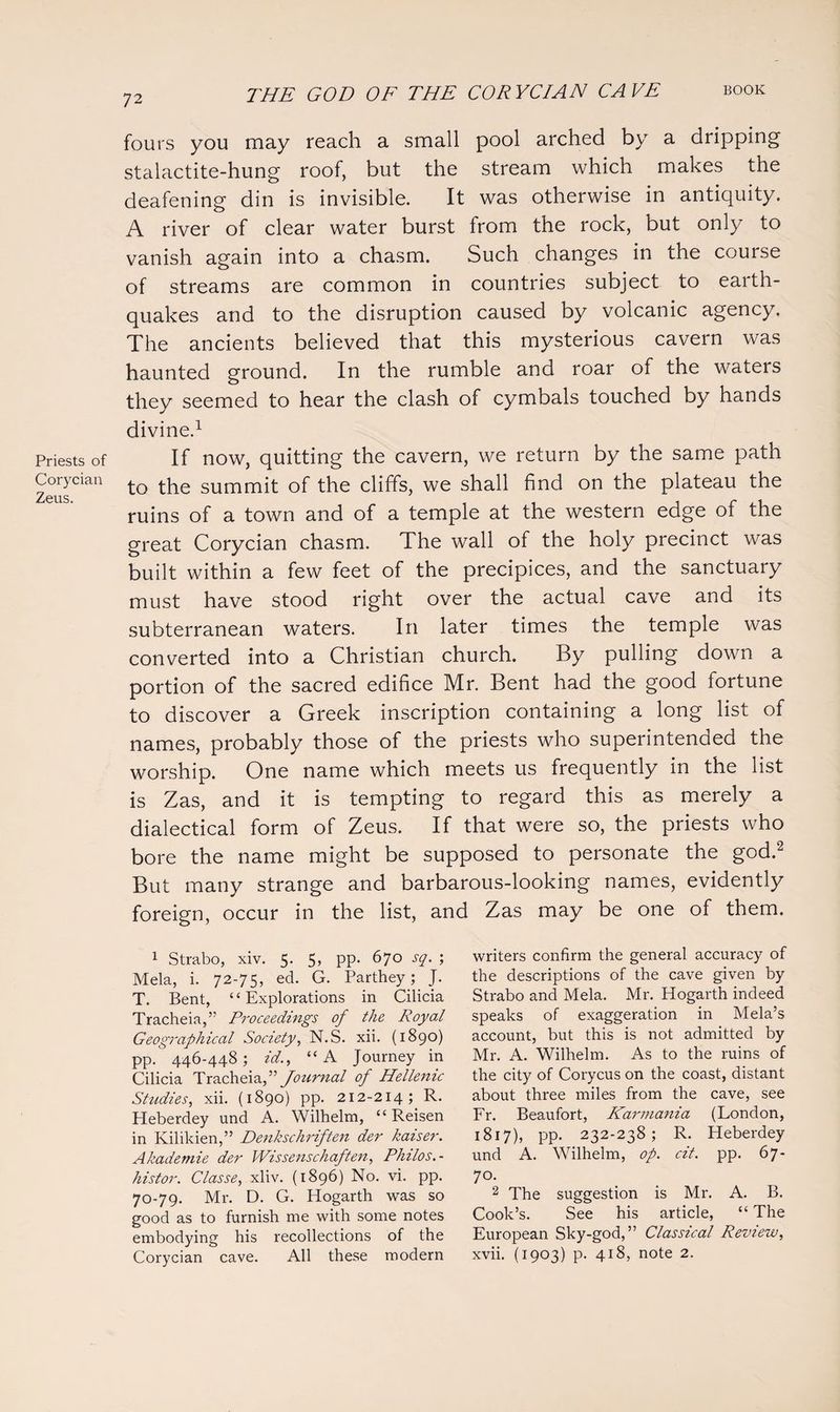 Priests of Corycian Zeus. fours you may reach a small pool arched by a dripping stalactite-hung roof, but the stream which makes the deafening din is invisible. It was otherwise in antiquity. A river of clear water burst from the rock, but only to vanish again into a chasm. Such changes in the course of streams are common in countries subject to earth¬ quakes and to the disruption caused by volcanic agency. The ancients believed that this mysterious cavern was haunted ground. In the rumble and roar of the waters they seemed to hear the clash of cymbals touched by hands divine.1 If now, quitting the cavern, we return by the same path to the summit of the cliffs, we shall find on the plateau the ruins of a town and of a temple at the western edge of the great Corycian chasm. The wall of the holy precinct was built within a few feet of the precipices, and the sanctuary must have stood right over the actual cave and its subterranean waters. In later times the temple was converted into a Christian church. By pulling down a portion of the sacred edifice Mr. Bent had the good fortune to discover a Greek inscription containing a long list of names, probably those of the priests who superintended the worship. One name which meets us frequently in the list is Zas, and it is tempting to regard this as merely a dialectical form of Zeus. If that were so, the priests who bore the name might be supposed to personate the god.2 But many strange and barbarous-looking names, evidently foreign, occur in the list, and Zas may be one of them. writers confirm the general accuracy of the descriptions of the cave given by Strabo and Mela. Mr. Hogarth indeed speaks of exaggeration in Mela’s account, but this is not admitted by Mr. A. Wilhelm. As to the ruins of the city of Corycus on the coast, distant about three miles from the cave, see Fr. Beaufort, Karmania (London, 1817), pp. 232-238; R. Heberdey und A. Wilhelm, op. cit. pp. 67- 7°- 2 The suggestion is Mr. A. B. Cook’s. See his article, “ The European Sky-god,” Classical Review, xvii. (1903) p. 418, note 2. 1 Strabo, xiv. 5. 5, pp. 670 sq. ; Mela, i. 72-75, ed. G. Parthey; J. T. Bent, “Explorations in Cilicia Tracheia,” Proceedings of the Royal Geographical Society, N.S. xii. (1890) pp. 446-448; id., “A Journey in Cilicia Tracheia f Journal of Hellenic Studies, xii. (1890) pp. 212-214; R. Heberdey und A. Wilhelm, “ Reisen in Kilikien,” Denkschriften der kaiser. Akademie der Wissenschaften, Philos.- histor. Classe, xliv. (1896) No. vi. pp. 70-79. Mr. D. G. Hogarth was so good as to furnish me with some notes embodying his recollections of the Corycian cave. All these modern